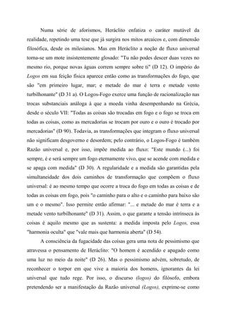 Numa série de aforismos, Heráclito enfatiza o caráter mutável da
realidade, repetindo uma tese que já surgira nos mitos arcaicos e, com dimensão
filosófica, desde os milesianos. Mas em Heráclito a noção de fluxo universal
torna-se um mote insistentemente glosado: "Tu não podes descer duas vezes no
mesmo rio, porque novas águas correm sempre sobre ti" (D 12). O império do
Logos em sua feição física aparece então como as transformações do fogo, que
são "em primeiro lugar, mar; e metade do mar é terra e metade vento
turbilhonante" (D 31 a). O Logos-Fogo exerce uma função de racionalização nas
trocas substanciais análoga à que a moeda vinha desempenhando na Grécia,
desde o século VII: "Todas as coisas são trocadas em fogo e o fogo se troca em
todas as coisas, como as mercadorias se trocam por ouro e o ouro é trocado por
mercadorias" (D 90). Todavia, as transformações que integram o fluxo universal
não significam desgoverno e desordem; pelo contrário, o Logos-Fogo é também
Razão universal e, por isso, impõe medida ao fluxo: "Este mundo (...) foi
sempre, é e será sempre um fogo eternamente vivo, que se acende com medida e
se apaga com medida" (D 30). A regularidade e a medida são garantidas pela
simultaneidade dos dois caminhos de transformação que compõem o fluxo
universal: é ao mesmo tempo que ocorre a troca do fogo em todas as coisas e de
todas as coisas em fogo, pois "o caminho para o alto e o caminho para baixo são
um e o mesmo". Isso permite então afirmar: "... e metade do mar é terra e a
metade vento turbilhonante" (D 31). Assim, o que garante a tensão intrínseca às
coisas é aquilo mesmo que as sustenta: a medida imposta pelo Logos, essa
"harmonia oculta" que "vale mais que harmonia aberta" (D 54).
A consciência da fugacidade das coisas gera uma nota de pessimismo que
atravessa o pensamento de Heráclito: "O homem é acendido e apagado como
uma luz no meio da noite" (D 26). Mas o pessimismo advém, sobretudo, de
reconhecer o torpor em que vive a maioria dos homens, ignorantes da lei
universal que tudo rege. Por isso, o discurso (logos) do filósofo, embora
pretendendo ser a manifestação da Razão universal (Logos), exprime-se como
 