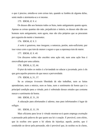 o que é preciso, entedia-se com coisas tais, quando se lembra de alguma delas,
sente medo e atormenta-se a si mesmo.
175. IDEM, II, 9, 4.
Os deuses dão aos homens todos os bens, tanto antigamente quanto agora.
Apenas as coisas quantas são más, prejudiciais e inúteis, os deuses não dão aos
homens nem antigamente, nem agora, mas são eles próprios que as procuram
por cegueira da mente e insensatez.
176. IDEM, II, 9, 5.
A sorte é generosa, mas insegura; a natureza, porém, auto-suficiente; por
isso vence com o que tem de menor e seguro o que a esperança tem de maior.
177. IDEM, II, 9, 40.
Um discurso nobre não encobre uma ação má, nem uma ação boa é
enxovalhada por uma calúnia.
178. IDEM, íí, 32, 66.
O pior de todos os males é a leviandade no educar a juventude, pois é ela
que gera aqueles prazeres de que nasce a perversidade.
179. IDEM, íí, 31, 57.
Se as crianças tivessem liberdade de não trabalhar, nem as letras
aprenderiam, nem a música, nem as lutas, nem o sentimento de honra que é a
principal condição para a virtude, pois é sobretudo desses estudos que costuma
nascer o sentimento de honra.
180. IDEM, II, 31, 58.
A educação para afortunados é adorno, mas para infortunados é lugar de
refúgio.
181. IDEM, II, 31, 59.
Mais eficiente para levar à virtude mostrar-se-á quem emprega exortação
e persuasão pela palavra do que quem usa lei e coação. E provável, com efeito,
que às ocultas erre quem a lei afasta da injustiça; aquele, porém, que é
conduzido ao dever pela persuasão, não é provável que, às ocultas ou às claras,
 