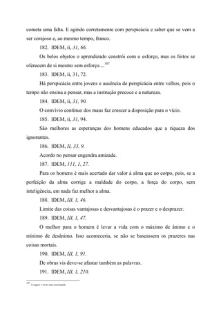cometa uma falta. E agindo corretamente com perspicácia e saber que se vem a
ser corajoso e, ao mesmo tempo, franco.
182. IDEM, íí, 31, 66.
Os belos objetos o aprendizado constrói com o esforço, mas os feitos se
oferecem de si mesmo sem esforço....187
183. IDEM, íí, 31, 72.
Há perspicácia entre jovens e ausência de perspicácia entre velhos, pois o
tempo não ensina a pensar, mas a instrução precoce e a natureza.
184. IDEM, íí, 31, 90.
O convívio contínuo dos maus faz crescer a disposição para o vício.
185. IDEM, íí, 31, 94.
São melhores as esperanças dos homens educados que a riqueza dos
ignorantes.
186. IDEM, II, 33, 9.
Acordo no pensar engendra amizade.
187. IDEM, 111, 1, 27.
Para os homens é mais acertado dar valor à alma que ao corpo, pois, se a
perfeição da alma corrige a maldade do corpo, a força do corpo, sem
inteligência, em nada faz melhor a alma.
188. IDEM, III, 1, 46.
Limite das coisas vantajosas e desvantajosas é o prazer e o desprazer.
189. IDEM, III, 1, 47.
O melhor para o homem é levar a vida com o máximo de ânimo e o
mínimo de desânimo. Isso aconteceria, se não se baseassem os prazeres nas
coisas mortais.
190. IDEM, III, 1, 91.
De obras vis deve-se afastar também as palavras.
191. IDEM, III, 1, 210.
187
A seguir, o texto está corrompido.
 