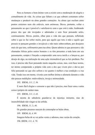 Para os homens o bom ânimo vem a existir com a moderação de alegria e
comedimento de vida. As coisas que faltam e as que sobram costumam sofrer
mudanças e produzir na alma grandes comoções. As almas que oscilam entre
pontos extremos nem são estáveis, nem animosas. Deves, portanto, voltar o
pensamento ao que é possível e satisfazer-te com o que está à mão, lembrando
pouco dos que são invejados e admirados e sem ficar pensando neles,
continuamente. Deves, porém, olhar para a vida dos que pensam, refletindo
sobre o que os faz sofrer muito, para que aquilo que tens à mão e aquilo que
possuis te pareçam grandes e invejáveis e não mais sobrevenham, por desejares
mais do que tens, sofrimentos para tua alma. Quem admira os que possuem e são
chamados felizes pelos outros homens e os têm presentes a toda hora em seu
pensamento, sempre é forçado a empreender uma nova tarefa e a lançar-se, por
desejo de algo, na realização de uma ação irremediável que as leis proíbem. Por
isso, é preciso não ficar pensando muito naquelas coisas, mas, com base nestas,
ter ânimo comparando a própria vida com a dos que vivem pior e dar-se por
feliz pensando no que eles sofrem e no quanto é melhor a tua condição e a tua
vida. Tendo isso em mente, viverás com melhor ânimo e afastarás durante a vida
não poucas maldições: malevolência, inveja e animosidade.
192. IDEM, 111, 2, 36.
E mais fácil elogiar e censurar o que não é preciso, mas fazer uma e outra
coisa é próprio de caráter mau.
193. IDEM, 111, 3, 43.
É mostra de sabedoria guardar-se da injustiça iminente, mas de
insensibilidade não vingar-se da sofrida.
194. IDEM, 11, 3, 46.
Os grandes prazeres nascem do contemplar as belas obras.
195. IDEM, ííí, 4, 69.
Imagens belas de se ver pelas vestes e adornos, mas vazias de coração.
196. IDEM, 111, 4, 70.
 