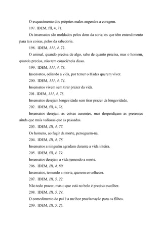 O esquecimento dos próprios males engendra a coragem.
197. IDEM, ffl, 4, 71.
Os insensatos são moldados pelos dons da sorte, os que têm entendimento
para tais coisas, pelos da sabedoria.
198. IDEM, 111, 4, 72.
O animal, quando precisa de algo, sabe de quanto precisa, mas o homem,
quando precisa, não tem consciência disso.
199. IDEM, 111, 4, 73.
Insensatos, odiando a vida, por temer o Hades querem viver.
200. IDEM, 111, 4, 74.
Insensatos vivem sem tirar prazer da vida.
201. IDEM, 111, 4, 75.
Insensatos desejam longevidade sem tirar prazer da longevidade.
202. IDEM, ffl, 4, 76.
Insensatos desejam as coisas ausentes, mas desperdiçam as presentes
ainda que mais valiosas que as passadas.
203. IDEM, III, 4, 77.
Os homens, ao fugir da morte, perseguem-na.
204. IDEM, III, 4, 78.
Insensatos a ninguém agradam durante a vida inteira.
205. IDEM, ffl, 4, 79.
Insensatos desejam a vida temendo a morte.
206. IDEM, III, 4, 80.
Insensatos, temendo a morte, querem envelhecer.
207. IDEM, III, 5, 22.
Não todo prazer, mas o que está no belo é preciso escolher.
208. IDEM, III, 5, 24.
O comedimento do pai é a melhor proclamação para os filhos.
209. IDEM, III, 5, 25.
 