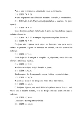 Para os auto-suficientes na alimentação nunca há noite curta.
210. IDEM, III, 5, 26.
A sorte proporciona mesa suntuosa, mas mesa suficiente, o comedimento.
211. IDEM, III, 5, 27. O comedimento multiplica as alegrias e faz maior
o prazer.
212. IDEM, III, 6, 27.
Sonos diurnos significam perturbação do corpo ou inquietude ou preguiça
ou falta de instrução.
213. IDEM, III, 7, 21. A coragem faz pequenos os golpes do destino.
214. IDEM, III, 7, 25.
Corajoso não é apenas quem supera os inimigos, mas quem supera
também os prazeres. Alguns são senhores nas cidades, mas são escravos de
mulheres.
215. IDEM, ííí, 7, 31.
Fama de justiça é coragem e intrepidez de julgamento, mas o temor do
infortúnio é limite da injustiça.
216. IDEM, ííí, 7, 74.
A sabedoria intrépida é digna de todas as coisas.
217. IDEM, ííí, 9, 30.
Só são amados dos deuses aqueles a quem é odioso cometer injustiça.
218. IDEM, ííí, 10, 36.
Riqueza que nasce de ato mau possui muito nítida uma mácula.
219. IDEM, ííí, 10, 43.
O desejo de riquezas, que não é delimitado pela saciedade, é muito mais
penoso que a miséria extrema, pois os desejos maiores fazem maiores as
carências.
220. IDEM, ííí, 10, 44.
Maus lucros trazem perda de virtude.
221. IDEM, ííí, 10, 58.
 