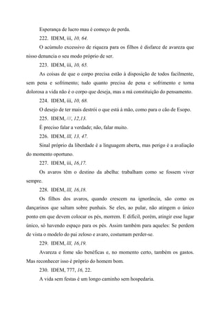 Esperança de lucro mau é começo de perda.
222. IDEM, ííí, 10, 64.
O acúmulo excessivo de riqueza para os filhos é disfarce de avareza que
nisso denuncia o seu modo próprio de ser.
223. IDEM, ííí, 10, 65.
As coisas de que o corpo precisa estão à disposição de todos facilmente,
sem pena e sofrimento; tudo quanto precisa de pena e sofrimento e torna
dolorosa a vida não é o corpo que deseja, mas a má constituição do pensamento.
224. IDEM, ííí, 10, 68.
O desejo de ter mais destrói o que está à mão, como para o cão de Esopo.
225. IDEM, ///, 12,13.
É preciso falar a verdade; não, falar muito.
226. IDEM, lll, 13, 47.
Sinal próprio da liberdade é a linguagem aberta, mas perigo é a avaliação
do momento oportuno.
227. IDEM, ííí, 16,17.
Os avaros têm o destino da abelha: trabalham como se fossem viver
sempre.
228. IDEM, lll, 16,18.
Os filhos dos avaros, quando crescem na ignorância, são como os
dançarinos que saltam sobre punhais. Se eles, ao pular, não atingem o único
ponto em que devem colocar os pés, morrem. E difícil, porém, atingir esse lugar
único, só havendo espaço para os pés. Assim também para aqueles: Se perdem
de vista o modelo do pai zeloso e avaro, costumam perder-se.
229. IDEM, lll, 16,19.
Avareza e fome são benéficas e, no momento certo, também os gastos.
Mas reconhecer isso é próprio do homem bom.
230. IDEM, 777, 16, 22.
A vida sem festas é um longo caminho sem hospedaria.
 