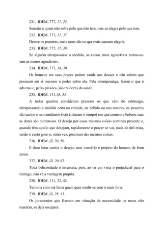 231. IDEM, 777, 17, 25.
Sensato é quem não sofre pelo que não tem, mas se alegra pelo que tem.
232. IDEM, 777, 17, 37.
Dentre os prazeres, mais raros são os que mais causam alegria.
233. IDEM, 777, 17, 38.
Se alguém ultrapassasse a medida, as coisas mais agradáveis tornar-se-
iam as menos agradáveis.
234. IDEM, 777, 18, 30.
Os homens em suas preces pedem saúde aos deuses e não sabem que
possuem em si mesmos o poder sobre ela. Pela intemperança, fazem o que é
adverso e, pelas paixões, são traidores da saúde.
235. IDEM, 111,18, 35.
A todos quantos consideram prazeres os que vêm do estômago,
ultrapassando a medida certa na comida, na bebida ou nos amores, os prazeres
são curtos e momentâneos (isto é, duram o tempo) em que comem e bebem, mas
as dores são numerosas. O desejo por essas mesmas coisas continua presente e,
quando têm aquilo que desejam, rapidamente o prazer se vai, nada de útil resta,
senão o curto gozo e, outra vez, precisam das mesmas coisas.
236. IDEM, lll, 20, 56.
E duro lutar contra o desejo, mas vencê-lo é próprio do homem de bom
senso.
237. IDEM, lll, 20, 62.
Toda belicosidade é insensata, pois, ao ter em vista o prejudicial para o
inimigo, não vê a vantagem própria.
238. IDEM, 111, 22, 42.
Termina com má fama quem quer medir-se com o mais forte.
239. IDEM, ííí, 28, 13.
Os juramentos que fizeram em situação de necessidade os maus não
mantêm, se dela escapam.
 