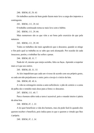 240. IDEM, lll, 29, 63.
Os trabalhos aceitos de bom grado fazem mais leve a carga dos impostos a
contragosto.
241. IDEM, 111, 29, 64.
O trabalho continuado torna-se mais leve com o hábito.
242. IDEM, 111, 29, 66.
Mais numerosos são os que vêm a ser bons pelo exercício do que pela
natureza.
243. IDEM, 111, 29, 88.
Todos os trabalhos são mais agradáveis que o descanso, quando se atinge
o fim pelo qual se trabalha ou se sabe que será alcançado. Por ocasião de cada
insucesso, porém, o trabalhar faz sofrer e penar.
244. IDEM, III, 31, 7.
Nada de vil, mesmo que esteja sozinho, fales ou faças. Aprende a respeitar
mais a ti que aos outros.
245. IDEM, III, 31, 53.
As leis impediriam que cada um vivesse de acordo com seu próprio gosto,
se cada um não prejudicasse o outro; pois a inveja é o início da luta.
246. IDEM, III, 40, 6.
A vida no estrangeiro ensina a auto-suficiência: o pão de centeio e a cama
de palha são o remédio mais doce para a fome e o descanso.
247. IDEM, 111, 40, 7.
Para o homem sábio toda a terra é acessível, pois o mundo inteiro é pátria
da alma boa.
248. IDEM, IV, 1, 33.
A lei quer beneficiar a vida dos homens, mas ela pode fazê-lo quando eles
querem receber o benefício, pois indica para os que o querem a virtude que lhes
é própria.
249. IDEM, IV, 1, 34.
 