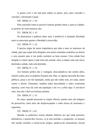 A guerra civil é um mal para ambas as partes, pois, para vencedor e
vencidos, a destruição é igual.
250. IDEM, IV, 1, 40.
Pela concórdia torna-se possível realizar grandes obras e, para as cidades,
as guerras; de outra maneira, não.
251. IDEM, IV, 1, 41.
Na democracia a pobreza tanto mais é preferível à chamada felicidade
entre os autocratas quanto a liberdade à escravidão.
252. IDEM, IV, 1, 43.
E preciso julgar de maior importância que tudo o mais os interesses da
cidade, para que sejam bem dirigidos sem armar contendas contrárias ao direito
e sem assumir para si um poder contrário ao bem comum. Uma cidade bem
dirigida é o maior apoio e tudo nela está contido: salva a cidade, tudo está salvo;
destruída a cidade, tudo está destruído.
253. IDEM, IV, 1, 44.
Aos homens probos não é vantagem, descuidando-se das tarefas deles,
realizar outras, pois as próprias ficariam mal. Mas, se alguém descuida dos bens
públicos, passa a ter má reputação, ainda que não roube nem, em nada, atente
contra o direito. Entretanto, também (não) descuidando e (não) cometendo
injustiça, corre risco de criar má reputação e até vir a sofrer algo. E inevitável
errar, mas não é fácil aos homens perdoar.
254. IDEM, IV, 1, 45.
Os maus, quando procuram os cargos oficiais, quanto mais são indignos
de procurá-los, tanto mais são despreocupados e estão cheios de insensatez e
segurança.
255. IDEM, IV, 1,46.
Quando os poderosos ousam adiantar dinheiro aos que nada possuem,
defendê-los e prestar-lhes favores, aí já está incluída a compaixão: os homens
não estarão sozinhos e tornar-se-ão amigos, ajudar-se-ão mutuamente, haverá
 