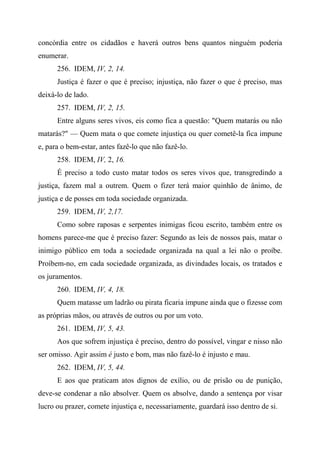concórdia entre os cidadãos e haverá outros bens quantos ninguém poderia
enumerar.
256. IDEM, IV, 2, 14.
Justiça é fazer o que é preciso; injustiça, não fazer o que é preciso, mas
deixá-lo de lado.
257. IDEM, IV, 2, 15.
Entre alguns seres vivos, eis como fica a questão: "Quem matarás ou não
matarás?" — Quem mata o que comete injustiça ou quer cometê-la fica impune
e, para o bem-estar, antes fazê-lo que não fazê-lo.
258. IDEM, IV, 2, 16.
É preciso a todo custo matar todos os seres vivos que, transgredindo a
justiça, fazem mal a outrem. Quem o fizer terá maior quinhão de ânimo, de
justiça e de posses em toda sociedade organizada.
259. IDEM, IV, 2,17.
Como sobre raposas e serpentes inimigas ficou escrito, também entre os
homens parece-me que é preciso fazer: Segundo as leis de nossos pais, matar o
inimigo público em toda a sociedade organizada na qual a lei não o proíbe.
Proíbem-no, em cada sociedade organizada, as divindades locais, os tratados e
os juramentos.
260. IDEM, IV, 4, 18.
Quem matasse um ladrão ou pirata ficaria impune ainda que o fizesse com
as próprias mãos, ou através de outros ou por um voto.
261. IDEM, IV, 5, 43.
Aos que sofrem injustiça é preciso, dentro do possível, vingar e nisso não
ser omisso. Agir assim é justo e bom, mas não fazê-lo é injusto e mau.
262. IDEM, IV, 5, 44.
E aos que praticam atos dignos de exílio, ou de prisão ou de punição,
deve-se condenar a não absolver. Quem os absolve, dando a sentença por visar
lucro ou prazer, comete injustiça e, necessariamente, guardará isso dentro de si.
 