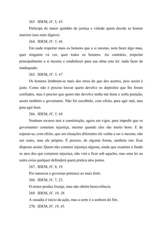 263. IDEM, IV, 5, 45.
Participa de maior quinhão de justiça e virtude quem decide as honras
maiores (aos mais dignos).
264. IDEM, IV, 5, 46.
Em nada respeitar mais os homens que a si mesmo, nem fazer algo mau,
quer ninguém vá ver, quer todos os homens. Ao contrário, respeitar
principalmente a si mesmo e estabelecer para sua alma esta lei: nada fazer de
inadequado.
265. IDEM, IV, 5, 47.
Os homens lembram-se mais dos erros do que dos acertos, pois assim é
justo. Como não é preciso louvar quem devolve os depósitos que lhe foram
confiados, mas é preciso que quem não devolve tenha má fama e sofra punição,
assim também o governante. Não foi escolhido, com efeito, para agir mal, mas
para agir bem.
266. IDEM, IV, 5, 48.
Nenhum recurso tem a constituição, agora em vigor, para impedir que os
governantes cometam injustiça, mesmo quando eles são muito bons. E de
esperar-se, com efeito, que em situações diferentes ele venha a ser o mesmo, não
um outro, mas ele próprio. É preciso, de alguma forma, também isto ficar
disposto assim: Quem não cometer injustiça alguma, ainda que examine a fundo
os atos dos que cometem injustiça, não virá a ficar sob aqueles, mas uma lei ou
outra coisa qualquer defenderá quem pratica atos justos.
267. IDEM, IV, 6, 19.
Por natureza o governar pertence ao mais forte.
268. IDEM, IV, 7, 23.
O temor produz lisonja, mas não obtém benevolência.
269. IDEM, IV, 10, 28.
A ousadia é início da ação, mas a sorte é a senhora do fim.
270. IDEM, IV, 19, 45.
 