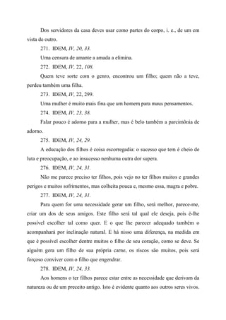 Dos servidores da casa deves usar como partes do corpo, i. e., de um em
vista de outro.
271. IDEM, IV, 20, 33.
Uma censura de amante a amada a elimina.
272. IDEM, IV, 22, 108.
Quem teve sorte com o genro, encontrou um filho; quem não a teve,
perdeu também uma filha.
273. IDEM, IV, 22, 299.
Uma mulher é muito mais fina que um homem para maus pensamentos.
274. IDEM, IV, 23, 38.
Falar pouco é adorno para a mulher, mas é belo também a parcimônia de
adorno.
275. IDEM, IV, 24, 29.
A educação dos filhos é coisa escorregadia: o sucesso que tem é cheio de
luta e preocupação, e ao insucesso nenhuma outra dor supera.
276. IDEM, IV, 24, 31.
Não me parece preciso ter filhos, pois vejo no ter filhos muitos e grandes
perigos e muitos sofrimentos, mas colheita pouca e, mesmo essa, magra e pobre.
277. IDEM, IV, 24, 31.
Para quem for uma necessidade gerar um filho, será melhor, parece-me,
criar um dos de seus amigos. Este filho será tal qual ele deseja, pois é-lhe
possível escolher tal como quer. E o que lhe parecer adequado também o
acompanhará por inclinação natural. E há nisso uma diferença, na medida em
que é possível escolher dentre muitos o filho de seu coração, como se deve. Se
alguém gera um filho de sua própria carne, os riscos são muitos, pois será
forçoso conviver com o filho que engendrar.
278. IDEM, IV, 24, 33.
Aos homens o ter filhos parece estar entre as necessidade que derivam da
natureza ou de um preceito antigo. Isto é evidente quanto aos outros seres vivos.
 