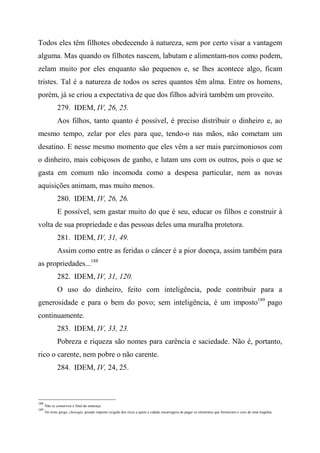 Todos eles têm filhotes obedecendo à natureza, sem por certo visar a vantagem
alguma. Mas quando os filhotes nascem, labutam e alimentam-nos como podem,
zelam muito por eles enquanto são pequenos e, se lhes acontece algo, ficam
tristes. Tal é a natureza de todos os seres quantos têm alma. Entre os homens,
porém, já se criou a expectativa de que dos filhos advirá também um proveito.
279. IDEM, IV, 26, 25.
Aos filhos, tanto quanto é possível, é preciso distribuir o dinheiro e, ao
mesmo tempo, zelar por eles para que, tendo-o nas mãos, não cometam um
desatino. E nesse mesmo momento que eles vêm a ser mais parcimoniosos com
o dinheiro, mais cobiçosos de ganho, e lutam uns com os outros, pois o que se
gasta em comum não incomoda como a despesa particular, nem as novas
aquisições animam, mas muito menos.
280. IDEM, IV, 26, 26.
E possível, sem gastar muito do que é seu, educar os filhos e construir à
volta de sua propriedade e das pessoas deles uma muralha protetora.
281. IDEM, IV, 31, 49.
Assim como entre as feridas o câncer é a pior doença, assim também para
as propriedades...188
282. IDEM, IV, 31, 120.
O uso do dinheiro, feito com inteligência, pode contribuir para a
generosidade e para o bem do povo; sem inteligência, é um imposto189
pago
continuamente.
283. IDEM, IV, 33, 23.
Pobreza e riqueza são nomes para carência e saciedade. Não é, portanto,
rico o carente, nem pobre o não carente.
284. IDEM, IV, 24, 25.
188
Não se conservou o final da sentença.
189
No texto grego, choregía, pesado imposto exigido dos ricos a quem a cidade encarregava de pagar os elementos que formavam o coro de uma tragédia.
 