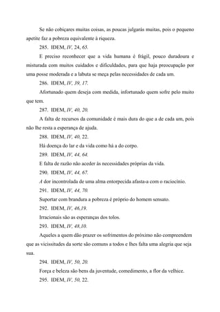 Se não cobiçares muitas coisas, as poucas julgarás muitas, pois o pequeno
apetite faz a pobreza equivalente à riqueza.
285. IDEM, IV, 24, 65.
E preciso reconhecer que a vida humana é frágil, pouco duradoura e
misturada com muitos cuidados e dificuldades, para que haja preocupação por
uma posse moderada e a labuta se meça pelas necessidades de cada um.
286. IDEM, IV, 39, 17.
Afortunado quem deseja com medida, infortunado quem sofre pelo muito
que tem.
287. IDEM, IV, 40, 20.
A falta de recursos da comunidade é mais dura do que a de cada um, pois
não lhe resta a esperança de ajuda.
288. IDEM, IV, 40, 22.
Há doença do lar e da vida como há a do corpo.
289. IDEM, IV, 44, 64.
E falta de razão não aceder às necessidades próprias da vida.
290. IDEM, IV, 44, 67.
A dor incontrolada de uma alma entorpecida afasta-a com o raciocínio.
291. IDEM, IV, 44, 70.
Suportar com brandura a pobreza é próprio do homem sensato.
292. IDEM, IV, 46,19.
Irracionais são as esperanças dos tolos.
293. IDEM, IV, 48,10.
Aqueles a quem dão prazer os sofrimentos do próximo não compreendem
que as vicissitudes da sorte são comuns a todos e lhes falta uma alegria que seja
sua.
294. IDEM, IV, 50, 20.
Força e beleza são bens da juventude, comedimento, a flor da velhice.
295. IDEM, IV, 50, 22.
 