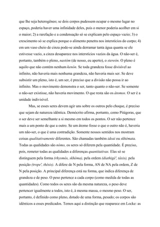 que lhe seja heterogêneo; se dois corpos pudessem ocupar o mesmo lugar no
espaço, poderia haver uma infinidade deles, pois o menor poderia acolher em si
o maior; 2) a rarefação e a condensação só se explicam pelo espaço vazio; 3) o
crescimento só se explica porque o alimento penetra nos interstícios do corpo; 4)
em um vaso cheio de cinza pode-se ainda derramar tanta água quanta se ele
estivesse vazio, a cinza desaparece nos interstícios vazios da água. O não-ser é,
portanto, também o pleno, nastóm (de nosso, eu aperto), o stereón. O pleno é
aquilo que não contém nenhum kenón. Se toda grandeza fosse divisível ao
infinito, não haveria mais nenhuma grandeza, não haveria mais ser. Se deve
subsistir um pleno, isto é, um ser, é preciso que a divisão não possa ir ao
infinito. Mas o movimento demonstra o ser, tanto quanto o não-ser. Se somente
o não-ser existisse, não haveria movimento. O que resta são os átomos. O ser é a
unidade indivisível.
Mas, se esses seres devem agir uns sobre os outros pelo choque, é preciso
que sejam de natureza idêntica. Demócrito afirma, portanto, como Pitágoras, que
o ser deve ser semelhante a si mesmo em todos os pontos. O ser não pertence
mais a um ponto de que a outro. Se um átomo fosse o que o outro não é, haveria
um não-ser, o que é uma contradição. Somente nossos sentidos nos mostram
coisas qualitativamente diferentes. São chamadas também ideai ou skhémata.
Todas as qualidades são nómo, os seres só diferem pela quantidade. É preciso,
pois, remeter todas as qualidades a diferenças quantitativas. Elas só se
distinguem pela forma (rhysmós, skhéma), pela ordem (diathigé', táxis), pela
posição (trope', thésis). A difere de N pela forma, AN de NA pela ordem, Z de
N pela posição. A principal diferença está na forma, que indica diferença de
grandeza e de peso. O peso pertence a cada corpo (como medida de todas as
quantidades). Como todos os seres são da mesma natureza, o peso deve
pertencer igualmente a todos, isto é, à mesma massa, o mesmo peso. O ser,
portanto, é definido como pleno, dotado de uma forma, pesado; os corpos são
idênticos a esses predicados. Temos aqui a distinção que reaparece em Locke: as
 
