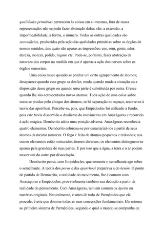 qualidades primárias pertencem às coisas em si mesmas, fora de nossa
representação; não se pode fazer abstração delas; são: a extensão, a
impermeabilidade, a forma, o número. Todas as outras qualidades são
secundárias, produzidas pela ação das qualidades primárias sobre os órgãos de
nossos sentidos, dos quais são apenas as impressões: cor, som, gosto, odor,
dureza, moleza, polido, rugoso etc. Pode-se, portanto, fazer abstração da
natureza dos corpos na medida em que é apenas a ação dos nervos sobre os
órgãos sensoriais.
Uma coisa nasce quando se produz um certo agrupamento de átomos;
desaparece quando esse grupo se desfaz, muda quando muda a situação ou a
disposição desse grupo ou quando uma parte é substituída por outra. Cresce
quando lhe são acrescentados novos átomos. Toda ação de uma coisa sobre
outra se produz pelo choque dos átomos; se há separação no espaço, recorre-se à
teoria das aporrhoaí. Percebe-se, pois, que Empédocles foi utilizado a fundo,
pois este havia discernido o dualismo do movimento em Anaxágoras e recorrido
à ação mágica. Demócrito adota uma posição adversa. Anaxágoras reconhecia
quatro elementos; Demócrito esforçou-se por caracterizá-los a partir de seus
átomos da mesma natureza. O fogo é feito de átomos pequenos e redondos; nos
outros elementos estão misturados átomos diversos; os elementos distinguem-se
apenas pela grandeza de suas partes. E por isso que a água, a terra e o ar podem
nascer um do outro por dissociação.
Demócrito pensa, com Empédocles, que somente o semelhante age sobre
o semelhante. A teoria dos poros e das aporrhoaí preparava a do kenón. O ponto
de partida de Demócrito, a realidade do movimento, lhe é comum com
Anaxágoras e Empédocles, provavelmente também sua dedução a partir da
realidade do pensamento. Com Anaxágoras, tem em comum os ápeira ou
matérias originais. Naturalmente, é antes de tudo de Parmênides que ele
procede, é este que domina todas as suas concepções fundamentais. Ele retorna
ao primeiro sistema de Parmênides, segundo o qual o mundo se compunha de
 