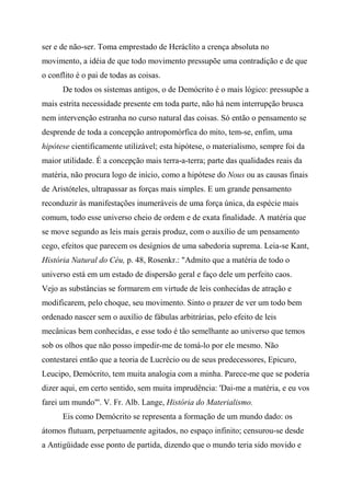ser e de não-ser. Toma emprestado de Heráclito a crença absoluta no
movimento, a idéia de que todo movimento pressupõe uma contradição e de que
o conflito é o pai de todas as coisas.
De todos os sistemas antigos, o de Demócrito é o mais lógico: pressupõe a
mais estrita necessidade presente em toda parte, não há nem interrupção brusca
nem intervenção estranha no curso natural das coisas. Só então o pensamento se
desprende de toda a concepção antropomórfica do mito, tem-se, enfim, uma
hipótese cientificamente utilizável; esta hipótese, o materialismo, sempre foi da
maior utilidade. É a concepção mais terra-a-terra; parte das qualidades reais da
matéria, não procura logo de início, como a hipótese do Nous ou as causas finais
de Aristóteles, ultrapassar as forças mais simples. E um grande pensamento
reconduzir às manifestações inumeráveis de uma força única, da espécie mais
comum, todo esse universo cheio de ordem e de exata finalidade. A matéria que
se move segundo as leis mais gerais produz, com o auxílio de um pensamento
cego, efeitos que parecem os desígnios de uma sabedoria suprema. Leia-se Kant,
História Natural do Céu, p. 48, Rosenkr.: "Admito que a matéria de todo o
universo está em um estado de dispersão geral e faço dele um perfeito caos.
Vejo as substâncias se formarem em virtude de leis conhecidas de atração e
modificarem, pelo choque, seu movimento. Sinto o prazer de ver um todo bem
ordenado nascer sem o auxílio de fábulas arbitrárias, pelo efeito de leis
mecânicas bem conhecidas, e esse todo é tão semelhante ao universo que temos
sob os olhos que não posso impedir-me de tomá-lo por ele mesmo. Não
contestarei então que a teoria de Lucrécio ou de seus predecessores, Epicuro,
Leucipo, Demócrito, tem muita analogia com a minha. Parece-me que se poderia
dizer aqui, em certo sentido, sem muita imprudência: 'Dai-me a matéria, e eu vos
farei um mundo"'. V. Fr. Alb. Lange, História do Materialismo.
Eis como Demócrito se representa a formação de um mundo dado: os
átomos flutuam, perpetuamente agitados, no espaço infinito; censurou-se desde
a Antigüidade esse ponto de partida, dizendo que o mundo teria sido movido e
 