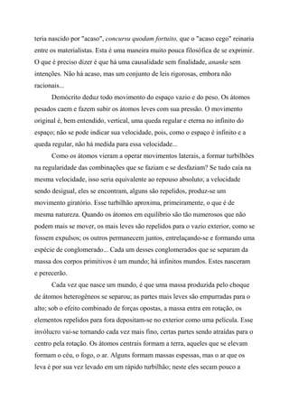 teria nascido por "acaso", concursu quodam fortuito, que o "acaso cego" reinaria
entre os materialistas. Esta é uma maneira muito pouca filosófica de se exprimir.
O que é preciso dizer é que há uma causalidade sem finalidade, ananke sem
intenções. Não há acaso, mas um conjunto de leis rigorosas, embora não
racionais...
Demócrito deduz todo movimento do espaço vazio e do peso. Os átomos
pesados caem e fazem subir os átomos leves com sua pressão. O movimento
original é, bem entendido, vertical, uma queda regular e eterna no infinito do
espaço; não se pode indicar sua velocidade, pois, como o espaço é infinito e a
queda regular, não há medida para essa velocidade...
Como os átomos vieram a operar movimentos laterais, a formar turbilhões
na regularidade das combinações que se faziam e se desfaziam? Se tudo caía na
mesma velocidade, isso seria equivalente ao repouso absoluto; a velocidade
sendo desigual, eles se encontram, alguns são repelidos, produz-se um
movimento giratório. Esse turbilhão aproxima, primeiramente, o que é de
mesma natureza. Quando os átomos em equilíbrio são tão numerosos que não
podem mais se mover, os mais leves são repelidos para o vazio exterior, como se
fossem expulsos; os outros permanecem juntos, entrelaçando-se e formando uma
espécie de conglomerado... Cada um desses conglomerados que se separam da
massa dos corpos primitivos é um mundo; há infinitos mundos. Estes nasceram
e perecerão.
Cada vez que nasce um mundo, é que uma massa produzida pelo choque
de átomos heterogêneos se separou; as partes mais leves são empurradas para o
alto; sob o efeito combinado de forças opostas, a massa entra em rotação, os
elementos repelidos para fora depositam-se no exterior como uma película. Esse
invólucro vai-se tornando cada vez mais fino, certas partes sendo atraídas para o
centro pela rotação. Os átomos centrais formam a terra, aqueles que se elevam
formam o céu, o fogo, o ar. Alguns formam massas espessas, mas o ar que os
leva é por sua vez levado em um rápido turbilhão; neste eles secam pouco a
 