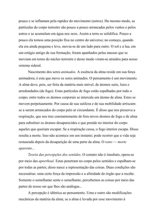 pouco e se inflamam pela rapidez do movimento (astros). Do mesmo modo, as
partículas do corpo terrestre são pouco a pouco arrancadas pelos ventos e pelos
astros e se acumulam em água nos ocos. Assim a terra se solidifica. Pouco a
pouco ela tomou uma posição fixa no centro do universo; no começo, quando
ela era ainda pequena e leve, movia-se de um lado para outro. O sol e a lua, em
um estágio antigo de sua formação; foram apanhados pelas massas que se
moviam em torno do núcleo terrestre e desse modo viram-se atraídos para nosso
sistema sideral.
Nascimento dos seres animados. A essência da alma reside em sua força
animadora; é esta que move os seres animados. O pensamento é um movimento.
A alma deve, pois, ser feita da matéria mais móvel, de átomos sutis, lisos e
arredondados (de fogo). Estas partículas de fogo estão espalhadas por todo o
corpo; entre todos os átomos corporais se intercala um átomo de alma. Estes se
movem perpetuamente. Por causa de sua sutileza e de sua mobilidade arriscam-
se a serem arrancados do corpo pelo ar circundante. É disso que nos preserva a
respiração, que nos traz constantemente de fora novos átomos de fogo e de alma
para substituir os átomos desaparecidos e que prende no interior do corpo
aqueles que queriam escapar. Se a respiração cessa, o fogo interior escapa. Disso
resulta a morte. Isso não acontece em um instante; pode ocorrer que a vida seja
restaurada depois da desaparição de uma parte da alma. O sono — morte
aparente...
Teoria das percepções dos sentidos. O contato não é imediato, opera-se
por meio das aporrhoaí. Estas penetram no corpo pelos sentidos e espalham-se
por todas as partes; disso nasce a representação das coisas. Duas condições são
necessárias: uma certa força da impressão e a afinidade do órgão que a recebe.
Somente o semelhante sente o semelhante, percebemos as coisas por meio das
partes de nosso ser que lhes são análogas...
A percepção é idêntica ao pensamento. Uma e outro são modificações
mecânicas da matéria da alma; se a alma é levada por esse movimento à
 