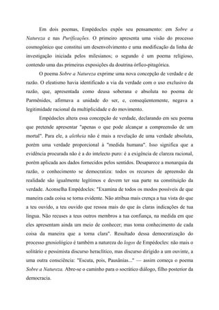 Em dois poemas, Empédocles expôs seu pensamento: em Sobre a
Natureza e nas Purificações. O primeiro apresenta uma visão do processo
cosmogônico que constitui um desenvolvimento e uma modificação da linha de
investigação iniciada pelos milesianos; o segundo é um poema religioso,
contendo uma das primeiras exposições da doutrina órfico-pitagórica.
O poema Sobre a Natureza exprime uma nova concepção de verdade e de
razão. O eleatismo havia identificado a via da verdade com o uso exclusivo da
razão, que, apresentada como deusa soberana e absoluta no poema de
Parmênides, afirmava a unidade do ser, e, conseqüentemente, negava a
legitimidade racional da multiplicidade e do movimento.
Empédocles altera essa concepção de verdade, declarando em seu poema
que pretende apresentar "apenas o que pode alcançar a compreensão de um
mortal". Para ele, a aletheia não é mais a revelação de uma verdade absoluta,
porém uma verdade proporcional à "medida humana". Isso significa que a
evidência procurada não é a do intelecto puro: é a exigência de clareza racional,
porém aplicada aos dados fornecidos pelos sentidos. Desaparece a monarquia da
razão, o conhecimento se democratiza: todos os recursos de apreensão da
realidade são igualmente legítimos e devem ter sua parte na constituição da
verdade. Aconselha Empédocles: "Examina de todos os modos possíveis de que
maneira cada coisa se torna evidente. Não atribua mais crença a tua vista do que
a teu ouvido, a teu ouvido que ressoa mais do que às claras indicações de tua
língua. Não recuses a teus outros membros a tua confiança, na medida em que
eles apresentam ainda um meio de conhecer; mas toma conhecimento de cada
coisa da maneira que a torna clara". Resultado dessa democratização do
processo gnosiológico é também a natureza do logos de Empédocles: não mais o
solitário e pessimista discurso heraclítico, mas discurso dirigido a um ouvinte, a
uma outra consciência: "Escuta, pois, Pausânias..." — assim começa o poema
Sobre a Natureza. Abre-se o caminho para o socrático diálogo, filho posterior da
democracia.
 