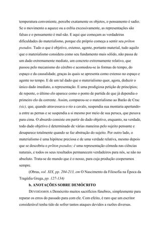 temperatura conveniente, percebe exatamente os objetos, o pensamento é sadio.
Se o movimento a aquece ou a esfria excessivamente, as representações são
falsas e o pensamento é mal-são. E aqui que começam as verdadeiras
dificuldades do materialismo, porque ele próprio começa a sentir seu prõton
pseudos. Tudo o que é objetivo, extenso, agente, portanto material, tudo aquilo
que o materialismo considera como seu fundamento mais sólido, não passa de
um dado extremamente mediato, um concreto extremamente relativo, que
passou pelo mecanismo do cérebro e acomodou-se às formas do tempo, do
espaço e da causalidade, graças às quais se apresenta como extenso no espaço e
agente no tempo. E de um tal dado que o materialismo quer, agora, deduzir o
único dado imediato, a representação. E uma prodigiosa petição de princípios;
de repente, o último elo aparece como o ponto de partida de que já dependia o
primeiro elo da corrente. Assim, comparou-se o materialismo ao Barão de Crac
(sic), que, quando atravessava o rio a cavalo, suspendia sua montaria apertando-
a entre as pernas e se suspendia a si mesmo por meio de sua peruca, que puxava
para cima. O absurdo consiste em partir do dado objetivo, enquanto, na verdade,
todo dado objetivo é determinado de várias maneiras pelo sujeito pensante e
desaparece totalmente quando se faz abstração do sujeito. Por outro lado, o
materialismo é uma hipótese preciosa e de uma verdade relativa, mesmo depois
que se descobriu o prõton pseudos; é uma representação cômoda nas ciências
naturais, e todos os seus resultados permanecem verdadeiros para nós, se não no
absoluto. Trata-se do mundo que é o nosso, para cuja produção cooperamos
sempre.
(Obras, vol. XIX, pp. 204-213, em O Nascimento da Filosofia na Época da
Tragédia Grega, pp. 127-134)
b. ANOTAÇÕES SOBRE DEMÓCRITO
DEVERÍAMOS A Demócrito muitos sacrifícios fúnebres, simplesmente para
reparar os erros do passado para com ele. Com efeito, é raro que um escritor
considerável tenha tido de sofrer tantos ataques devidos a razões diversas.
 