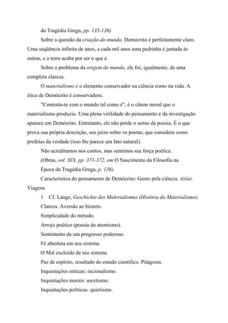 da Tragédia Grega, pp. 135-136)
Sobre a questão da criação do mundo, Demócrito é perfeitamente claro.
Uma seqüência infinita de anos, a cada mil anos uma pedrinha é juntada às
outras, e a terra acaba por ser o que é.
Sobre o problema da origem do mundo, ele foi, igualmente, de uma
completa clareza.
O materialismo é o elemento conservador na ciência como na vida. A
ética de Demócrito é conservadora.
"Contenta-te com o mundo tal como é", é o cânon moral que o
materialismo produziu. Uma plena virilidade do pensamento e da investigação
aparece em Demócrito. Entretanto, ele não perde o senso da poesia. É o que
prova sua própria descrição, seu juízo sobre os poetas, que considera como
profetas da verdade (isso lhe parece um fato natural).
Não acreditamos nos contos, mas sentimos sua força poética.
(Obras, vol. XIX, pp. 371-372, em O Nascimento da Filosofia na
Época da Tragédia Grega, p. 136).
Característica do pensamento de Demócrito: Gosto pela ciência. Aitíai.
Viagens
1 Cf. Lange, Geschichte des Malerialismus (História do Materialismo).
Clareza. Aversão ao bizarro.
Simplicidade do método.
Arrojo poético (poesia do atomismo).
Sentimento de um progresso poderoso.
Fé absoluta em seu sistema.
O Mal excluído de seu sistema.
Paz de espírito, resultado do estudo científico. Pitágoras.
Inquietações míticas: racionalismo.
Inquietações morais: ascetismo.
Inquietações políticas: quietismo.
 