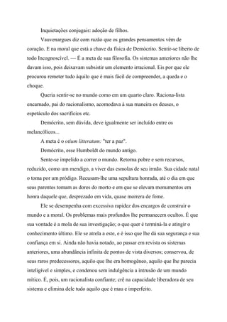 Inquietações conjugais: adoção de filhos.
Vauvenargues diz com razão que os grandes pensamentos vêm de
coração. E na moral que está a chave da física de Demócrito. Sentir-se liberto de
todo Incognoscível. — É a meta de sua filosofia. Os sistemas anteriores não lhe
davam isso, pois deixavam subsistir um elemento irracional. Eis por que ele
procurou remeter tudo àquilo que é mais fácil de compreender, a queda e o
choque.
Queria sentir-se no mundo como em um quarto claro. Raciona-lista
encarnado, pai do racionalismo, acomodava à sua maneira os deuses, o
espetáculo dos sacrifícios etc.
Demócrito, sem dúvida, deve igualmente ser incluído entre os
melancólicos...
A meta é o otium litteratum: "ter a paz".
Demócrito, esse Humboldt do mundo antigo.
Sente-se impelido a correr o mundo. Retorna pobre e sem recursos,
reduzido, como um mendigo, a viver das esmolas de seu irmão. Sua cidade natal
o toma por um pródigo. Recusam-lhe uma sepultura honrada, até o dia em que
seus parentes tomam as dores do morto e em que se elevam monumentos em
honra daquele que, desprezado em vida, quase morrera de fome.
Ele se desempenha com excessiva rapidez dos encargos de construir o
mundo e a moral. Os problemas mais profundos lhe permanecem ocultos. É que
sua vontade é a mola de sua investigação; o que quer é terminá-la e atingir o
conhecimento último. Ele se atrela a este, e é isso que lhe dá sua segurança e sua
confiança em si. Ainda não havia notado, ao passar em revista os sistemas
anteriores, uma abundância infinita de pontos de vista diversos; conservou, de
seus raros predecessores, aquilo que lhe era homogêneo, aquilo que lhe parecia
inteligível e simples, e condenou sem indulgência a intrusão de um mundo
mítico. É, pois, um racionalista confiante; crê na capacidade liberadora de seu
sistema e elimina dele tudo aquilo que é mau e imperfeito.
 