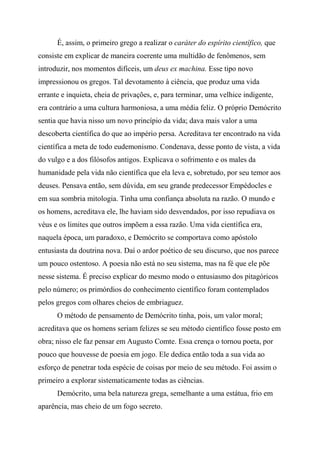 É, assim, o primeiro grego a realizar o caráter do espírito científico, que
consiste em explicar de maneira coerente uma multidão de fenômenos, sem
introduzir, nos momentos difíceis, um deus ex machina. Esse tipo novo
impressionou os gregos. Tal devotamento à ciência, que produz uma vida
errante e inquieta, cheia de privações, e, para terminar, uma velhice indigente,
era contrário a uma cultura harmoniosa, a uma média feliz. O próprio Demócrito
sentia que havia nisso um novo princípio da vida; dava mais valor a uma
descoberta científica do que ao império persa. Acreditava ter encontrado na vida
científica a meta de todo eudemonismo. Condenava, desse ponto de vista, a vida
do vulgo e a dos filósofos antigos. Explicava o sofrimento e os males da
humanidade pela vida não científica que ela leva e, sobretudo, por seu temor aos
deuses. Pensava então, sem dúvida, em seu grande predecessor Empédocles e
em sua sombria mitologia. Tinha uma confiança absoluta na razão. O mundo e
os homens, acreditava ele, lhe haviam sido desvendados, por isso repudiava os
véus e os limites que outros impõem a essa razão. Uma vida científica era,
naquela época, um paradoxo, e Demócrito se comportava como apóstolo
entusiasta da doutrina nova. Daí o ardor poético de seu discurso, que nos parece
um pouco ostentoso. A poesia não está no seu sistema, mas na fé que ele põe
nesse sistema. É preciso explicar do mesmo modo o entusiasmo dos pitagóricos
pelo número; os primórdios do conhecimento científico foram contemplados
pelos gregos com olhares cheios de embriaguez.
O método de pensamento de Demócrito tinha, pois, um valor moral;
acreditava que os homens seriam felizes se seu método científico fosse posto em
obra; nisso ele faz pensar em Augusto Comte. Essa crença o tornou poeta, por
pouco que houvesse de poesia em jogo. Ele dedica então toda a sua vida ao
esforço de penetrar toda espécie de coisas por meio de seu método. Foi assim o
primeiro a explorar sistematicamente todas as ciências.
Demócrito, uma bela natureza grega, semelhante a uma estátua, frio em
aparência, mas cheio de um fogo secreto.
 
