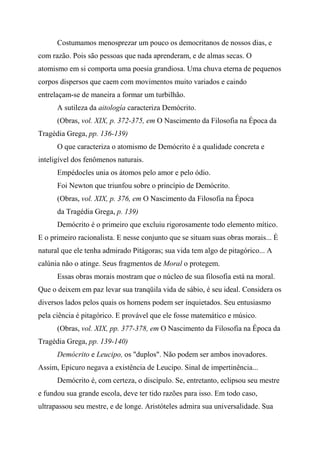 Costumamos menosprezar um pouco os democritanos de nossos dias, e
com razão. Pois são pessoas que nada aprenderam, e de almas secas. O
atomismo em si comporta uma poesia grandiosa. Uma chuva eterna de pequenos
corpos dispersos que caem com movimentos muito variados e caindo
entrelaçam-se de maneira a formar um turbilhão.
A sutileza da aitología caracteriza Demócrito.
(Obras, vol. XIX, p. 372-375, em O Nascimento da Filosofia na Época da
Tragédia Grega, pp. 136-139)
O que caracteriza o atomismo de Demócrito é a qualidade concreta e
inteligível dos fenômenos naturais.
Empédocles unia os átomos pelo amor e pelo ódio.
Foi Newton que triunfou sobre o princípio de Demócrito.
(Obras, vol. XIX, p. 376, em O Nascimento da Filosofia na Época
da Tragédia Grega, p. 139)
Demócrito é o primeiro que excluiu rigorosamente todo elemento mítico.
E o primeiro racionalista. E nesse conjunto que se situam suas obras morais... É
natural que ele tenha admirado Pitágoras; sua vida tem algo de pitagórico... A
calúnia não o atinge. Seus fragmentos de Moral o protegem.
Essas obras morais mostram que o núcleo de sua filosofia está na moral.
Que o deixem em paz levar sua tranqüila vida de sábio, é seu ideal. Considera os
diversos lados pelos quais os homens podem ser inquietados. Seu entusiasmo
pela ciência é pitagórico. E provável que ele fosse matemático e músico.
(Obras, vol. XIX, pp. 377-378, em O Nascimento da Filosofia na Época da
Tragédia Grega, pp. 139-140)
Demócrito e Leucipo, os "duplos". Não podem ser ambos inovadores.
Assim, Epicuro negava a existência de Leucipo. Sinal de impertinência...
Demócrito é, com certeza, o discípulo. Se, entretanto, eclipsou seu mestre
e fundou sua grande escola, deve ter tido razões para isso. Em todo caso,
ultrapassou seu mestre, e de longe. Aristóteles admira sua universalidade. Sua
 