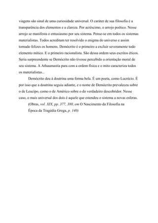 viagens são sinal de uma curiosidade universal. O caráter de sua filosofia é a
transparência dos elementos e a clareza. Por acréscimo, o arrojo poético. Nesse
arrojo se manifesta o entusiasmo por seu sistema. Pense-se em todos os sistemas
materialistas. Todos acreditam ter resolvido o enigma do universo e assim
tornado felizes os homens. Demócrito é o primeiro a excluir severamente todo
elemento mítico. E o primeiro racionalista. São dessa ordem seus escritos éticos.
Seria surpreendente se Demócrito não tivesse percebido a orientação moral de
seu sistema. A Athaumastía para com a ordem física e o mito caracteriza todos
os materialistas...
Demócrito deu à doutrina uma forma bela. É um poeta, como Lucrécio. É
por isso que a doutrina seguiu adiante, e o nome de Demócrito prevaleceu sobre
o de Leucipo, como o de Américo sobre o do verdadeiro descobridor. Nesse
caso, o mais universal dos dois é aquele que estendeu o sistema a novas esferas.
(Obras, vol. XIX, pp. 377, 380, em O Nascimento da Filosofia na
Época da Tragédia Grega, p. 140)
 