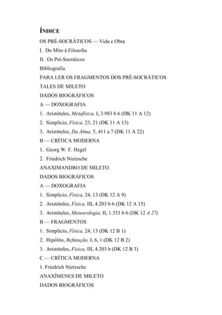 ÍNDICE
OS PRÉ-SOCRÂTICOS — Vida e Obra
I. Do Mito à Filosofia
II. Os Pré-Socráticos
Bibliografia
PARA LER OS FRAGMENTOS DOS PRÉ-SOCRÁTICOS
TALES DE MILETO
DADOS BIOGRÁFICOS
A — DOXOGRAFIA
1. Aristóteles, Metafísica, I, 3.983 b 6 (DK 11 A 12)
2. Simplício, Física, 23, 21 (DK 11 A 13)
3. Aristóteles, Da Alma, 5, 411 a 7 (DK 11 A 22)
B — CRÍTICA MODERNA
1. Georg W. F. Hegel
2. Friedrich Nietzsche
ANAXIMANDRO DE MILETO
DADOS BIOGRÁFICOS
A — DOXOGRAFIA
1. Simplício, Física, 24, 13 (DK 12 A 9)
2. Aristóteles, Física, III, 4.203 b 6 (DK 12 A 15)
3. Aristóteles, Meteorologia, II, 1.353 b 6 (DK 12 A 27)
B — FRAGMENTOS
1. Simplício, Física, 24, 13 (DK 12 B 1)
2. Hipólito, Refutação, I, 6, 1 (DK 12 B 2)
3. Aristóteles, Física, III, 4.203 b (DK 12 B 3)
C — CRÍTICA MODERNA
1. Friedrich Nietzsche
ANAXÍMENES DE MILETO
DADOS BIOGRÁFICOS
 