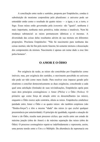 A conciliação entre razão e sentidos, proposta por Empédocles, conduz à
substituição do monismo corporalista pelo pluralismo: o universo pode ser
entendido então como o resultado de quatro raízes — a água, o ar, a terra, o
fogo. Essas raízes estão governadas pela isonomia: são "iguais", nenhuma é
mais importante, nenhuma mais primitiva, todas eternas e imutáveis. Nem há
mudança substancial: as raízes permanecem idênticas a si mesmas. A
diversidade das coisas delas resultantes advém de sua mistura em diferentes
proporções. Proclama Empédocles: "Não há nascimento para nenhuma das
coisas mortais; não há fim pela morte funesta; há somente mistura e dissociação
dos componentes da mistura. Nascimento é apenas um nome dado a esse fato
pelos homens".
O AMOR E O ÓDIO
Por exigência da razão, as raízes são concebidas por Empédocles como
imóveis; mas, por exigência dos sentidos, o movimento percebido no universo
não pode ser tido como mera ilusão. Para resolver esse impasse gerado pelo
eleatísmo e conciliar democraticamente as duas exigências, concebendo a cada
qual uma satisfação (limitada) de suas reivindicações, Empédocles apela para
mais dois princípios cosmogônicos: o Amor (Philia) e o Ódio (Neikos). O
primeiro age como força de atração entre os dessemelhantes (as raízes),
enquanto o Ódio exerce ação contrária, afasta as raízes. Empédocles estabelece
paridade entre Amor e Ódio e as quatro raízes: são também corpóreos (são
"fluidos-forças") e têm a mesma "idade" das raízes (o que exclui qualquer
preeminência por anterioridade). O princípio de igualdade, regendo a atuação do
Amor e do Ódio, resulta num processo cíclico, que oscila entre um estado de
máxima junção (obra do Amor) e de máxima separação das raízes (obra do
Ódio). O processo cosmogônico repete-se indefinidamente e representa, assim,
uma perene tensão entre o Um e o Múltiplo. Da alternância da supremacia ora
 