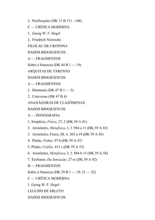 2. Purificações (DK 31 B 111 - 148)
C — CRÍTICA MODERNA
1. Georg W. F. Hegel
2. Friedrich Nietzsche
FILOLAU DE CROTONA
DADOS BIOGRÁFICOS.
A — FRAGMENTOS
Sobre a Natureza (DK 44 B 1 — 19)
ARQUITAS DE TARENTO
DADOS BIOGRÁFICOS
A — FRAGMENTOS
1. Harmonia (DK 47 B 1 — 3).
2. Conversas (DK 47 B 4)
ANAXÁGORAS DE CLAZÔMENAS
DADOS BIOGRÁFICOS
A — DOXOGRAFIA
1. Simplício, Física, 27, 2 (DK 59 A 41)
2. Aristóteles, Metafísica, I, 3. 984 a 11 (DK 59 A 43)
3. Aristóteles, Física, III, 4. 203 a 19 (DK 59 A 45)
4. Platão, Fédon, 97 b (DK 59 A 47)
5. Platão, Crátilo, 413 c (DK 59 A 55)
6. Aristóteles, Metafísica, I, 3. 984 b 15 (DK 59 A 58)
7. Teofrasto, Da Sensação, 27 ss (DK 59 A 92)
B — FRAGMENTOS
Sobre a Natureza (DK 59 B 1 — 19; 21 — 22)
C — CRÍTICA MODERNA
1. Georg W. F. Hegel
LEUCIPO DE MILETO
DADOS BIOGRÁFICOS.
 