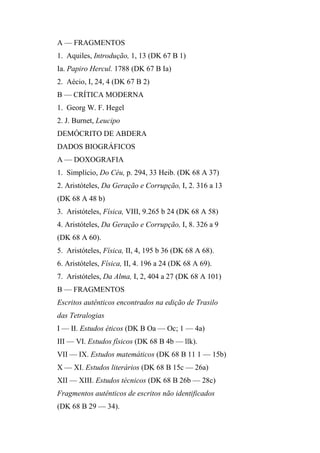 A — FRAGMENTOS
1. Aquiles, Introdução, 1, 13 (DK 67 B 1)
Ia. Papiro Hercul. 1788 (DK 67 B Ia)
2. Aécio, I, 24, 4 (DK 67 B 2)
B — CRÍTICA MODERNA
1. Georg W. F. Hegel
2. J. Burnet, Leucipo
DEMÓCRITO DE ABDERA
DADOS BIOGRÁFICOS
A — DOXOGRAFIA
1. Simplício, Do Céu, p. 294, 33 Heib. (DK 68 A 37)
2. Aristóteles, Da Geração e Corrupção, I, 2. 316 a 13
(DK 68 A 48 b)
3. Aristóteles, Física, VIII, 9.265 b 24 (DK 68 A 58)
4. Aristóteles, Da Geração e Corrupção, I, 8. 326 a 9
(DK 68 A 60).
5. Aristóteles, Física, II, 4, 195 b 36 (DK 68 A 68).
6. Aristóteles, Física, II, 4. 196 a 24 (DK 68 A 69).
7. Aristóteles, Da Alma, I, 2, 404 a 27 (DK 68 A 101)
B — FRAGMENTOS
Escritos autênticos encontrados na edição de Trasilo
das Tetralogias
I — II. Estudos éticos (DK B Oa — Oc; 1 — 4a)
III — VI. Estudos físicos (DK 68 B 4b — llk).
VII — IX. Estudos matemáticos (DK 68 B 11 1 — 15b)
X — XI. Estudos literários (DK 68 B 15c — 26a)
XII — XIII. Estudos técnicos (DK 68 B 26b — 28c)
Fragmentos autênticos de escritos não identificados
(DK 68 B 29 — 34).
 