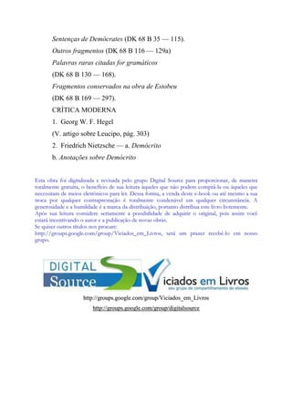 Sentenças de Demócrates (DK 68 B 35 — 115).
Outros fragmentos (DK 68 B 116 — 129a)
Palavras raras citadas for gramáticos
(DK 68 B 130 — 168).
Fragmentos conservados na obra de Estobeu
(DK 68 B 169 — 297).
CRÍTICA MODERNA
1. Georg W. F. Hegel
(V. artigo sobre Leucipo, pág. 303)
2. Friedrich Nietzsche — a. Demócrito
b. Anotações sobre Demócrito
E
Es
st
ta
a o
ob
br
ra
a f
fo
oi
i d
di
ig
gi
it
ta
al
li
iz
za
ad
da
a e
e r
re
ev
vi
is
sa
ad
da
a p
pe
el
lo
o g
gr
ru
up
po
o D
Di
ig
gi
it
ta
al
l S
So
ou
ur
rc
ce
e p
pa
ar
ra
a p
pr
ro
op
po
or
rc
ci
io
on
na
ar
r,
, d
de
e m
ma
an
ne
ei
ir
ra
a
t
to
ot
ta
al
lm
me
en
nt
te
e g
gr
ra
at
tu
ui
it
ta
a,
, o
o b
be
en
ne
ef
fí
íc
ci
io
o d
de
e s
su
ua
a l
le
ei
it
tu
ur
ra
a à
àq
qu
ue
el
le
es
s q
qu
ue
e n
nã
ão
o p
po
od
de
em
m c
co
om
mp
pr
rá
á-
-l
la
a o
ou
u à
àq
qu
ue
el
le
es
s q
qu
ue
e
n
ne
ec
ce
es
ss
si
it
ta
am
m d
de
e m
me
ei
io
os
s e
el
le
et
tr
rô
ôn
ni
ic
co
os
s p
pa
ar
ra
a l
le
er
r.
. D
De
es
ss
sa
a f
fo
or
rm
ma
a,
, a
a v
ve
en
nd
da
a d
de
es
st
te
e e
e-
-b
bo
oo
ok
k o
ou
u a
at
té
é m
me
es
sm
mo
o a
a s
su
ua
a
t
tr
ro
oc
ca
a p
po
or
r q
qu
ua
al
lq
qu
ue
er
r c
co
on
nt
tr
ra
ap
pr
re
es
st
ta
aç
çã
ão
o é
é t
to
ot
ta
al
lm
me
en
nt
te
e c
co
on
nd
de
en
ná
áv
ve
el
l e
em
m q
qu
ua
al
lq
qu
ue
er
r c
ci
ir
rc
cu
un
ns
st
tâ
ân
nc
ci
ia
a.
. A
A
g
ge
en
ne
er
ro
os
si
id
da
ad
de
e e
e a
a h
hu
um
mi
il
ld
da
ad
de
e é
é a
a m
ma
ar
rc
ca
a d
da
a d
di
is
st
tr
ri
ib
bu
ui
iç
çã
ão
o,
, p
po
or
rt
ta
an
nt
to
o d
di
is
st
tr
ri
ib
bu
ua
a e
es
st
te
e l
li
iv
vr
ro
o l
li
iv
vr
re
em
me
en
nt
te
e.
.
A
Ap
pó
ós
s s
su
ua
a l
le
ei
it
tu
ur
ra
a c
co
on
ns
si
id
de
er
re
e s
se
er
ri
ia
am
me
en
nt
te
e a
a p
po
os
ss
si
ib
bi
il
li
id
da
ad
de
e d
de
e a
ad
dq
qu
ui
ir
ri
ir
r o
o o
or
ri
ig
gi
in
na
al
l,
, p
po
oi
is
s a
as
ss
si
im
m v
vo
oc
cê
ê
e
es
st
ta
ar
rá
á i
in
nc
ce
en
nt
ti
iv
va
an
nd
do
o o
o a
au
ut
to
or
r e
e a
a p
pu
ub
bl
li
ic
ca
aç
çã
ão
o d
de
e n
no
ov
va
as
s o
ob
br
ra
as
s.
.
S
Se
e q
qu
ui
is
se
er
r o
ou
ut
tr
ro
os
s t
tí
ít
tu
ul
lo
os
s n
no
os
s p
pr
ro
oc
cu
ur
re
e:
:
h
ht
tt
tp
p:
:/
//
/g
gr
ro
ou
up
ps
s.
.g
go
oo
og
gl
le
e.
.c
co
om
m/
/g
gr
ro
ou
up
p/
/V
Vi
ic
ci
ia
ad
do
os
s_
_e
em
m_
_L
Li
iv
vr
ro
os
s,
, s
se
er
rá
á u
um
m p
pr
ra
az
ze
er
r r
re
ec
ce
eb
bê
ê-
-l
lo
o e
em
m n
no
os
ss
so
o
g
gr
ru
up
po
o.
.
h
ht
tt
tp
p:
:/
//
/g
gr
ro
ou
up
ps
s.
.g
go
oo
og
gl
le
e.
.c
co
om
m/
/g
gr
ro
ou
up
p/
/V
Vi
ic
ci
ia
ad
do
os
s_
_e
em
m_
_L
Li
iv
vr
ro
os
s
h
ht
tt
tp
p:
:/
//
/g
gr
ro
ou
up
ps
s.
.g
go
oo
og
gl
le
e.
.c
co
om
m/
/g
gr
ro
ou
up
p/
/d
di
ig
gi
it
ta
al
ls
so
ou
ur
rc
ce
e
 