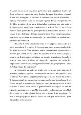 do Amor, ora do Ódio, surgem as quatro fases que Empédocles descreve em
Sobre a Natureza: a primeira, pleno domínio do Amor, determina a existência
de um todo homogêneo e contínuo, à semelhança do ser de Parmênides, e
formado pela completa fusão das raízes; na segunda, devido à atuação crescente
do Ódio, as raízes, já em parte distanciadas, constituem um todo onde se
defrontam forças antagônicas e equivalentes; a terceira fase é a do domínio
pleno do Ódio, que estabelece quatro províncias perfeitamente distintas — a da
água, a do ar, a da terra e a do fogo; na quarta fase o Amor vai reconquistando a
supremacia que perdera e o conjunto volta a ser uma unidade em tensão (como a
concebida por Heráclito).
Do ponto de vista estritamente físico, a concepção de Empédocles é da
maior importância. O princípio de isonomia, que impõe a compensação cíclica
das ações de Amor e Ódio, resulta na adoção da doutrina do eterno retorno —
doutrina que contém em si a idéia do equilíbrio relativo entre as forças do
universo e a da conservação perfeita de sua energia. Além disso, a formação do
universo atual como resultado da progressiva separação das raízes leva
Empédocles a formular uma concepção evolucionista, na qual já aparece a noção
de "sobrevivência dos mais aptos".
A constituição do universo sendo toda ela regida pelo princípio de
isonomia, também o organismo humano estaria sustentado pelo equilíbrio entre
os opostos. Nesse ponto, Empédocles teria seguido a linha médica de Alcméon
de Crotona, pitagórico, que explicava o organismo humano à semelhança de um
Estado no qual a isonomia das forças em oposição corresponderia à saúde,
enquanto a doença seria devida à preponderância monárquica de um dos
elementos que integram o corpo. Mas Empédocles vai além: para ele a igualdade
democrática era o princípio que dirigia todo o cosmo, desde sua gênese. Por
isso, o principal papel do filósofo seria o de lutar por democratizar a polis,
integrando-a na lei universal.
 