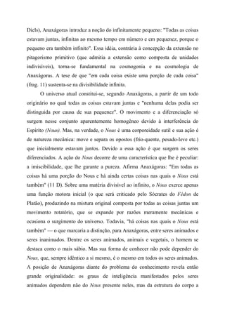 Diels), Anaxágoras introduz a noção do infinitamente pequeno: "Todas as coisas
estavam juntas, infinitas ao mesmo tempo em número e em pequenez, porque o
pequeno era também infinito". Essa idéia, contrária à concepção da extensão no
pitagorismo primitivo (que admitia a extensão como composta de unidades
indivisíveis), torna-se fundamental na cosmogonia e na cosmologia de
Anaxágoras. A tese de que "em cada coisa existe uma porção de cada coisa"
(frag. 11) sustenta-se na divisibilidade infinita.
O universo atual constitui-se, segundo Anaxágoras, a partir de um todo
originário no qual todas as coisas estavam juntas e "nenhuma delas podia ser
distinguida por causa de sua pequenez". O movimento e a diferenciação só
surgem nesse conjunto aparentemente homogêneo devido à interferência do
Espírito (Nous). Mas, na verdade, o Nous é uma corporeidade sutil e sua ação é
de natureza mecânica: move e separa os opostos (frio-quente, pesado-leve etc.)
que inicialmente estavam juntos. Devido a essa ação é que surgem os seres
diferenciados. A ação do Nous decorre de uma característica que lhe é peculiar:
a imiscibilidade, que lhe garante a pureza. Afirma Anaxágoras: "Em todas as
coisas há uma porção do Nous e há ainda certas coisas nas quais o Nous está
também" (11 D). Sobre uma matéria divisível ao infinito, o Nous exerce apenas
uma função motora inicial (o que será criticado pelo Sócrates do Fédon de
Platão), produzindo na mistura original composta por todas as coisas juntas um
movimento rotatório, que se expande por razões meramente mecânicas e
ocasiona o surgimento do universo. Todavia, "há coisas nas quais o Nous está
também" — o que marcaria a distinção, para Anaxágoras, entre seres animados e
seres inanimados. Dentre os seres animados, animais e vegetais, o homem se
destaca como o mais sábio. Mas sua forma de conhecer não pode depender do
Nous, que, sempre idêntico a si mesmo, é o mesmo em todos os seres animados.
A posição de Anaxágoras diante do problema do conhecimento revela então
grande originalidade: os graus de inteligência manifestados pelos seres
animados dependem não do Nous presente neles, mas da estrutura do corpo a
 