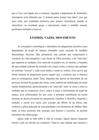 que o Nous está ligado sem se misturar. Segundo o depoimento de Aristóteles,
Anaxágoras teria afirmado que "o homem pensa porque tem mãos", tese que
mais tarde será combatida (inclusive pelo próprio Aristóteles), quando se
intensificar, na sociedade grega, o preconceito contra o trabalho manual,
geralmente atribuído a escravos.
ÁTOMOS, VAZIO, MOVIMENTO
As concepções cosmológica e matemática do pitagorismo primitivo eram
dependentes da noção de número entendido como sucessão de unidades
descontínuas, discretas. Mas permanecia uma questão que comprometia a
coerência da visão pitagórica e que Zenão de Eléia assinalou: a do "intervalo"
que separaria as unidades. Esse intervalo só poderia ter, no mínimo, o tamanho
de uma unidade (mínimo de extensão e de corpo); assim, o número das unidades
de extensão "crescia" e cada coisa tendia a tornar-se infinita. Essa aporia que
Zenão formula ao pitagorismo parece sugerir que a coerência que se buscava
para as cosmogonias, desde Tales, dependia não apenas da descoberta de um
processo racional de geração das coisas, como também da modificação de certas
noções fundamentais, particularmente a de "intervalo" entre as coisas e entre as
unidades que as comporiam. Isto é, estava a exigir a reformulação da noção de
espaço. Essa reformulação foi, por certo, a principal contribuição da escola
atomista ao desenvolvimento do pensamento científico e filosófico. Segundo a
tradição, a escola teve início com Leucipo (de Mileto ou de Eléia), mas
conheceu a plena aplicação de seus postulados com Demócrito de Abdera. Mais
tarde, as teses atomistas irão ressurgir com Epicuro e Lucrécio, no período
helenístico da cultura grega.
Quase nada se sabe sobre a vida de Leucipo: alguns autores chegaram
mesmo a pôr em dúvida sua existência. Todavia, uma tradição que remonta a
 