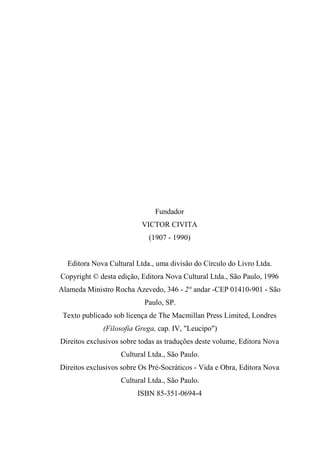 Fundador
VICTOR CIVITA
(1907 - 1990)
Editora Nova Cultural Ltda., uma divisão do Círculo do Livro Ltda.
Copyright © desta edição, Editora Nova Cultural Ltda., São Paulo, 1996
Alameda Ministro Rocha Azevedo, 346 - 2° andar -CEP 01410-901 - São
Paulo, SP.
Texto publicado sob licença de The Macmillan Press Limited, Londres
(Filosofia Grega, cap. IV, "Leucipo")
Direitos exclusivos sobre todas as traduções deste volume, Editora Nova
Cultural Ltda., São Paulo.
Direitos exclusivos sobre Os Pré-Socráticos - Vida e Obra, Editora Nova
Cultural Ltda., São Paulo.
ISBN 85-351-0694-4
 