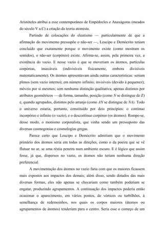 Aristóteles atribui a esse contemporâneo de Empédocles e Anaxágoras (meados
do século V a.C) a criação da teoria atomista.
Partindo de colocações do eleatismo — particularmente de que a
afirmação do movimento pressupõe o não-ser —, Leucipo e Demócrito teriam
concluído que exatamente porque o movimento existe (como mostram os
sentidos), o não-ser (corpóreo) existe. Afirma-se, assim, pela primeira vez, a
existência do vazio. E nesse vazio é que se moveriam os átomos, partículas
corpóreas, insecáveis (indivisíveis fisicamente, embora divisíveis
matematicamente). Os átomos apresentavam ainda outras características: seriam
plenos (sem vazio interno); em número infinito; invisíveis (devido à pequenez);
móveis por si mesmos; sem nenhuma distinção qualitativa; apenas distintos por
atributos geométricos — de forma, tamanho, posição (como N se distingue de Z)
e, quando agrupados, distintos pelo arranjo (como AN se distingue de NA). Todo
o universo estaria, portanto, constituído por dois princípios: o contínuo
incorpóreo e infinito (o vazio), e o descontínuo corpóreo (os átomos). Rompe-se,
desse modo, o monismo corporalista, que vinha sendo um pressuposto das
diversas cosmogonias e cosmologias gregas.
Parece certo que Leucipo e Demócrito admitiam que o movimento
primário dos átomos seria em todas as direções, como o da poeira que se vê
flutuar no ar, se uma réstia penetra num ambiente escuro. E é lógico que assim
fosse, já que, dispersos no vazio, os átomos não teriam nenhuma direção
preferencial.
A movimentação dos átomos no vazio faria com que os maiores ficassem
mais expostos aos impactos dos demais; além disso, sendo dotados das mais
diversas formas, eles não apenas se chocariam como também poderiam se
engatar, produzindo agrupamentos. A continuação dos impactos poderia então
ocasionar o aparecimento, em vários pontos, de vórtices ou turbilhões, à
semelhança de redemoinhos, nos quais os corpos maiores (átomos ou
agrupamentos de átomos) tenderiam para o centro. Seria esse o começo de um
 