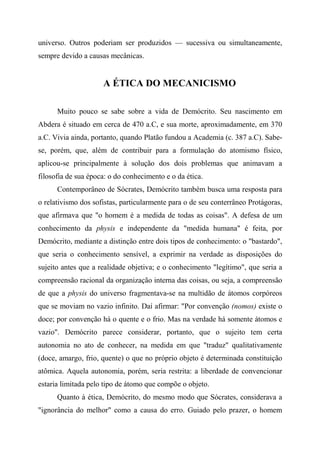 universo. Outros poderiam ser produzidos — sucessiva ou simultaneamente,
sempre devido a causas mecânicas.
A ÉTICA DO MECANICISMO
Muito pouco se sabe sobre a vida de Demócrito. Seu nascimento em
Abdera é situado em cerca de 470 a.C, e sua morte, aproximadamente, em 370
a.C. Vivia ainda, portanto, quando Platão fundou a Academia (c. 387 a.C). Sabe-
se, porém, que, além de contribuir para a formulação do atomismo físico,
aplicou-se principalmente à solução dos dois problemas que animavam a
filosofia de sua época: o do conhecimento e o da ética.
Contemporâneo de Sócrates, Demócrito também busca uma resposta para
o relativismo dos sofistas, particularmente para o de seu conterrâneo Protágoras,
que afirmava que "o homem é a medida de todas as coisas". A defesa de um
conhecimento da physis e independente da "medida humana" é feita, por
Demócrito, mediante a distinção entre dois tipos de conhecimento: o "bastardo",
que seria o conhecimento sensível, a exprimir na verdade as disposições do
sujeito antes que a realidade objetiva; e o conhecimento "legítimo", que seria a
compreensão racional da organização interna das coisas, ou seja, a compreensão
de que a physis do universo fragmentava-se na multidão de átomos corpóreos
que se moviam no vazio infinito. Daí afirmar: "Por convenção (nomos) existe o
doce; por convenção há o quente e o frio. Mas na verdade há somente átomos e
vazio". Demócrito parece considerar, portanto, que o sujeito tem certa
autonomia no ato de conhecer, na medida em que "traduz" qualitativamente
(doce, amargo, frio, quente) o que no próprio objeto é determinada constituição
atômica. Aquela autonomia, porém, seria restrita: a liberdade de convencionar
estaria limitada pelo tipo de átomo que compõe o objeto.
Quanto à ética, Demócrito, do mesmo modo que Sócrates, considerava a
"ignorância do melhor" como a causa do erro. Guiado pelo prazer, o homem
 