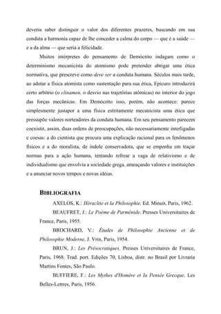 deveria saber distinguir o valor dos diferentes prazeres, buscando em sua
conduta a harmonia capaz de lhe conceder a calma do corpo — que é a saúde —
e a da alma — que seria a felicidade.
Muitos intérpretes do pensamento de Demócrito indagam como o
determinismo mecanicista do atomismo pode pretender abrigar uma ética
normativa, que prescreve como deve ser a conduta humana. Séculos mais tarde,
ao adotar a física atomista como sustentação para sua ética, Epicuro introduzirá
certo arbítrio (o clinamen, o desvio nas trajetórias atômicas) no interior do jogo
das forças mecânicas. Em Demócrito isso, porém, não acontece: parece
simplesmente justapor a uma física estritamente mecanicista uma ética que
pressupõe valores norteadores da conduta humana. Em seu pensamento parecem
coexistir, assim, duas ordens de preocupações, não necessariamente interligadas
e coesas: a do cientista que procura uma explicação racional para os fenômenos
físicos e a do moralista, de índole conservadora, que se empenha em traçar
normas para a ação humana, tentando refrear a vaga de relativismo e de
individualismo que envolvia a sociedade grega, ameaçando valores e instituições
e a anunciar novos tempos e novas idéias.
BIBLIOGRAFIA
AXELOS, K.: Héraclite et Ia Philosophie, Ed. Minuit, Paris, 1962.
BEAUFRET, J.: Le Poème de Parménide, Presses Universitaires de
France, Paris, 1955.
BROCHARD, V.: Études de Philosophie Ancienne et de
Philosophie Moderne, J. Vrin, Paris, 1954.
BRUN, J.: Les Présocratiques, Presses Universitaires de France,
Paris, 1968. Trad. port. Edições 70, Lisboa, distr. no Brasil por Livraria
Martins Fontes, São Paulo.
BUFFIERE, F.: Les Mythes d'Homère et Ia Pensée Grecque, Les
Belles-Lettres, Paris, 1956.
 