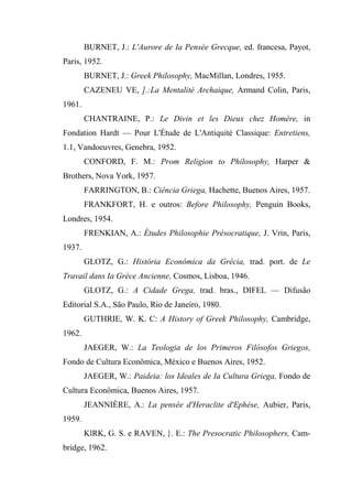 BURNET, J.: L'Aurore de Ia Pensée Grecque, ed. francesa, Payot,
Paris, 1952.
BURNET, J.: Greek Philosophy, MacMillan, Londres, 1955.
CAZENEU VE, ].:La Mentalité Archaique, Armand Colin, Paris,
1961.
CHANTRAINE, P.: Le Divin et les Dieux chez Homère, in
Fondation Hardt — Pour L'Étude de L'Antiquité Classique: Entretiens,
1.1, Vandoeuvres, Genebra, 1952.
CONFORD, F. M.: Prom Religion to Philosophy, Harper &
Brothers, Nova York, 1957.
FARRINGTON, B.: Ciência Griega, Hachette, Buenos Aires, 1957.
FRANKFORT, H. e outros: Before Philosophy, Penguin Books,
Londres, 1954.
FRENKIAN, A.: Études Philosophie Présocratique, J. Vrin, Paris,
1937.
GLOTZ, G.: História Econômica da Grécia, trad. port. de Le
Travail dans Ia Grèce Ancienne, Cosmos, Lisboa, 1946.
GLOTZ, G.: A Cidade Grega, trad. bras., DIFEL — Difusão
Editorial S.A., São Paulo, Rio de Janeiro, 1980.
GUTHRIE, W. K. C: A History of Greek Philosophy, Cambridge,
1962.
JAEGER, W.: La Teologia de los Primeros Filósofos Griegos,
Fondo de Cultura Econômica, México e Buenos Aires, 1952.
JAEGER, W.: Paideia: los Ideales de Ia Cultura Griega, Fondo de
Cultura Econômica, Buenos Aires, 1957.
JEANNIÈRE, A.: La pensée d'Heraclite d'Ephèse, Aubier, Paris,
1959.
KlRK, G. S. e RAVEN, }. E.: The Presocratic Philosophers, Cam-
bridge, 1962.
 