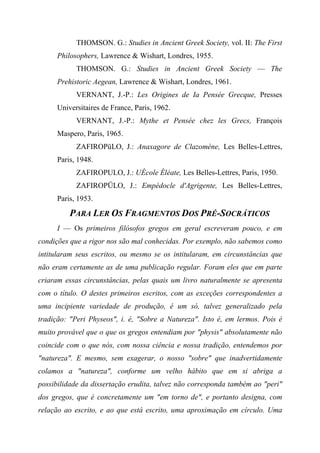 THOMSON. G.: Studies in Ancient Greek Society, vol. II: The First
Philosophers, Lawrence & Wishart, Londres, 1955.
THOMSON. G.: Studies in Ancient Greek Society — The
Prehistoric Aegean, Lawrence & Wishart, Londres, 1961.
VERNANT, J.-P.: Les Origines de Ia Pensée Grecque, Presses
Universitaires de France, Paris, 1962.
VERNANT, J.-P.: Mythe et Pensée chez les Grecs, François
Maspero, Paris, 1965.
ZAFIROPüLO, J.: Anaxagore de Clazomène, Les Belles-Lettres,
Paris, 1948.
ZAFIROPULO, J.: UÉcole Éléate, Les Belles-Lettres, Paris, 1950.
ZAFIROPÜLO, J.: Empédocle d'Agrigente, Les Belles-Lettres,
Paris, 1953.
PARA LER OS FRAGMENTOS DOS PRÉ-SOCRÁTICOS
I — Os primeiros filósofos gregos em geral escreveram pouco, e em
condições que a rigor nos são mal conhecidas. Por exemplo, não sabemos como
intitularam seus escritos, ou mesmo se os intitularam, em circunstâncias que
não eram certamente as de uma publicação regular. Foram eles que em parte
criaram essas circunstâncias, pelas quais um livro naturalmente se apresenta
com o título. O destes primeiros escritos, com as exceções correspondentes a
uma incipiente variedade de produção, é um só, talvez generalizado pela
tradição: "Peri Physeos", i. é, "Sobre a Natureza". Isto é, em lermos. Pois é
muito provável que o que os gregos entendiam por "physis" absolutamente não
coincide com o que nós, com nossa ciência e nossa tradição, entendemos por
"natureza". E mesmo, sem exagerar, o nosso "sobre" que inadvertidamente
colamos a "natureza", conforme um velho hábito que em si abriga a
possibilidade da dissertação erudita, talvez não corresponda também ao "peri"
dos gregos, que é concretamente um "em torno de", e portanto designa, com
relação ao escrito, e ao que está escrito, uma aproximação em círculo. Uma
 