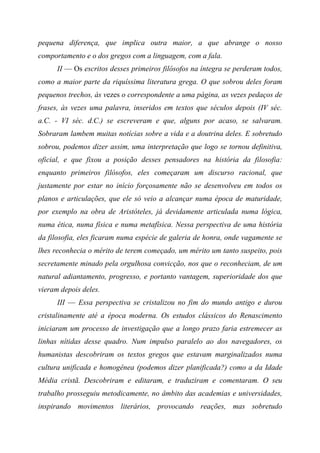 pequena diferença, que implica outra maior, a que abrange o nosso
comportamento e o dos gregos com a linguagem, com a fala.
II — Os escritos desses primeiros filósofos na íntegra se perderam todos,
como a maior parte da riquíssima literatura grega. O que sobrou deles foram
pequenos trechos, às vezes o correspondente a uma página, as vezes pedaços de
frases, às vezes uma palavra, inseridos em textos que séculos depois (IV séc.
a.C. - VI séc. d.C.) se escreveram e que, alguns por acaso, se salvaram.
Sobraram lambem muitas notícias sobre a vida e a doutrina deles. E sobretudo
sobrou, podemos dizer assim, uma interpretação que logo se tornou definitiva,
oficial, e que fixou a posição desses pensadores na história da filosofia:
enquanto primeiros filósofos, eles começaram um discurso racional, que
justamente por estar no início forçosamente não se desenvolveu em todos os
planos e articulações, que ele só veio a alcançar numa época de maturidade,
por exemplo na obra de Aristóteles, já devidamente articulada numa lógica,
numa ética, numa física e numa metafísica. Nessa perspectiva de uma história
da filosofia, eles ficaram numa espécie de galeria de honra, onde vagamente se
lhes reconhecia o mérito de terem começado, um mérito um tanto suspeito, pois
secretamente minado pela orgulhosa convicção, nos que o reconheciam, de um
natural adiantamento, progresso, e portanto vantagem, superioridade dos que
vieram depois deles.
III — Essa perspectiva se cristalizou no fim do mundo antigo e durou
cristalinamente até a época moderna. Os estudos clássicos do Renascimento
iniciaram um processo de investigação que a longo prazo faria estremecer as
linhas nítidas desse quadro. Num impulso paralelo ao dos navegadores, os
humanistas descobriram os textos gregos que estavam marginalizados numa
cultura unificada e homogênea (podemos dizer planificada?) como a da Idade
Média cristã. Descobriram e editaram, e traduziram e comentaram. O seu
trabalho prosseguiu metodicamente, no âmbito das academias e universidades,
inspirando movimentos literários, provocando reações, mas sobretudo
 