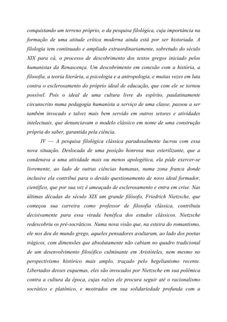 conquistando um terreno próprio, o da pesquisa filológica, cuja importância na
formação de uma atitude crítica moderna ainda está por ser historiada. A
filologia tem continuado e ampliado extraordinariamente, sobretudo do século
XIX para cá, o processo de descobrimento dos textos gregos iniciado pelos
humanistas da Renascença. Um descobrimento em conexão com a história, a
filosofia, a teoria literária, a psicologia e a antropologia, e muitas vezes em luta
contra o esclerosamento do próprio ideal de educação, que com ele se tornou
possível. Pois o ideal de uma cultura livre do espírito, paulatinamente
circunscrito numa pedagogia humanista a serviço de uma classe, passou a ser
também invocado e talvez mais bem servido em outros setores e atividades
intelectuais, que denunciavam o modelo clássico em nome de uma construção
própria do saber, garantida pela ciência.
IV — A pesquisa filológica clássica paradoxalmente lucrou com essa
nova situação. Deslocada de uma posição honrosa mas esterilizante, que a
condenava a uma atividade mais ou menos apologética, ela pôde exercer-se
livremente, ao lado de outras ciências humanas, numa zona franca donde
inclusive ela contribui para o devido questionamento de novo ideal formador,
científico, que por sua vez é ameaçado de esclerosamento e entra em crise. Nas
últimas décadas do século XIX um grande filósofo, Friedrich Nietzsche, que
começou sua carreira como professor de filosofia clássica, contribuiu
decisivamente para essa virada benéfica dos estudos clássicos. Nietzsche
redescobriu os pré-socráticos. Numa nova visão que, na esteira do romantismo,
ele nos deu do mundo grego, aqueles pensadores avultaram, ao lado dos poetas
trágicos, com dimensões que absolutamente não cabiam no quadro tradicional
de um desenvolvimento filosófico culminante em Aristóteles, nem mesmo no
perspectivismo histórico mais amplo, traçado pelo hegelianismo recente.
Libertados desses esquemas, eles são invocados por Nietzsche em sua polêmica
contra a cultura da época, cujas raízes ele procura seguir até o racionalismo
socrático e platônico, e mostrados em sua solidariedade profunda com a
 