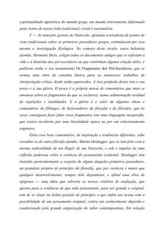 espiritualidade agonística do mundo grego, um mundo inteiramente deformado
pelas lentes de nossa visão tradicional, cristã e racionalista.
V — As intuições geniais de Nietzsche, afetando a ortodoxia de pontos de
vista tradicionais sobre os primeiros pensadores gregos, estimularam por isso
mesmo a investigação filológica. No começo deste século, outro helenista
alemão, Hermann Diels, coligiu todos os documentos antigos que se referiam à
vida e à doutrina dos pré-socráticos ou que continham alguma citação deles, e
publicou então o seu monumental Os Fragmentos dos Pré-Socráticos, que se
tornou uma obra de consulta básica para os numerosos trabalhos de
interpretação crítica, desde então aparecidos. A rica profusão destes tem o seu
preço e a sua glória. O preço é a própria massa de comentários que mais se
amontoa sobre os fragmentos do que os esclarece, numa sedimentação residual
de repetições e inutilidades. E n glória é o valor de algumas obras e
comentários de filólogos, de historiadores da filosofia e de filósofos, que às
vezes conseguem fazer falar esses fragmentos tom uma linguagem inesperada,
que estava encoberta por uma literalidade opaca ou por um relacionamento
enganoso.
Entre esse bons comentários, de inspiração e tendências diferentes, cabe
ressaltar os de outro filósofo alemão, Martin Heidegger, que os tem feito com a
mesma radicalidade de um Hegel, de um Nietzsche, e sob o impulso de uma
reflexão poderosa sobre a essência do pensamento ocidental. Heidegger tem
insistido particularmente a respeito de alguns daqueles primeiros pensadores,
na grandeza própria de princípio da filosofia, que por essência é maior que
qualquer desenvolvimento, sempre dele dependente, e afinal uma obra de
epígonos — uma idéia que subverte os nossos critérios de avaliação, que
aponta para a evidência de que todo pensamento, para ser grande e original,
tem de se situar na árdua posição de princípio, e que enfim nos acena com a
possibilidade de um pensamento original, contra um conhecimento digerido e
condicionado pela grande organização do saber contemporâneo. Em relação
 