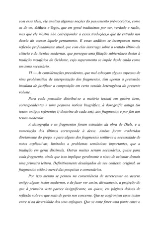 com essa idéia, ele analisa algumas noções do pensamento pré-socrático, como
as de on, alétheia e lógos, que em geral traduzimos por ser, verdade e razão,
mas que ele mostra não corresponder a essas traduções,o que de entrada nos
desvia do acesso àquele pensamento. E essas análises se incorporam numa
reflexão profundamente atual, que com elas interroga sobre o sentido último da
ciência e da técnica modernas, que persegue uma filiação subterrânea destas à
tradição metafísica do Ocidente, cujo superamento se impõe desde então como
um tema necessário.
VI — As considerações precedentes, que mal esboçam alguns aspectos de
nina problemática de interpretação dos fragmentos, têm apenas a pretensão
imediata de justificar a composição em certo sentido heterogênea do presente
volume.
Para cada pensador distribui-se a matéria textual em quatro itens,
correspondentes n uma pequena notícia biográfica, à doxografia antiga (os
textos antigos referentes i) doutrina de cada um), aos fragmentos e por fim aos
textos modernos.
A doxografia e os fragmentos foram extraídos da obra de Diels, e a
numeração dos últimos corresponde à desse. Ambos foram traduzidos
diretamente do grego, e para alguns dos fragmentos sentiu-se a necessidade de
notas explicativas, limitadas a problemas semânticos importantes, que a
tradução em geral dissimula. Outras muitas seriam necessárias, quase para
cada fragmento, ainda que isso implique geralmente o risco de orientar demais
uma primeira leitura. Definitivamente desalojados de seu contexto original, os
fragmentos estão à mercê das pesquisas e comentários.
Por isso mesmo se pensou na conveniência de acrescentar ao acervo
antigo alguns textos modernos, e de fazer ver assim, diretamente, a projeção do
que à primeira vista parece insignificante, ou quase, em páginas densas de
reflexão sobre o que mais de perto nos concerne. Que se confrontem esses textos
entre si na diversidade dos seus enfoques. Que se tente fazer uma ponte entre o
 