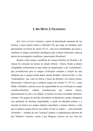 I. Do MITO À FILOSOFIA
QUE TERÁ LEVADO o homem, a partir de determinado momento de sua
história, a fazer ciência teórica e filosofia? Por que surge no Ocidente, mais
precisamente na Grécia do século VI a.C., uma nova mentalidade, que passa a
substituir as antigas construções mitológicas pela aventura intelectual, expressa
através de investigações científicas e especulações filosóficas?
Durante muito tempo o problema do começo histórico da filosofia e da
ciência foi colocado em termos de relação Oriente - Grécia. Desde a própria
Antigüidade confrontaram-se duas linhas de interpretação: a dos "orientalistas",
que reivindicavam para as antigas civilizações orientais a criação de uma
sabedoria que os gregos teriam depois apenas herdado e desenvolvido; e a dos
"ocidentalistas", que viam na Grécia o berço da filosofia e da ciência teórica.
Interessante é observar que os próprios gregos dos séculos V e IV a.C., como
Platão e Heródoto, estavam ciosos da originalidade de sua civilização no campo
científico-filosófico, embora reconhecessem que noutros setores,
particularmente na arte e na religião, os helenos tivessem assimilado elementos
orientais. Nos gregos do período alexandrino ou helenístico, porém, desaparece
essa pretensão de absoluta originalidade: a perda da liberdade política e a
inclusão da Grécia nos amplos impérios macedônio e romano alteram a visão
que os próprios gregos têm de sua cultura. Já não se sentem — como pretendia
Aristóteles — dotados de uma "essência" própria e completamente diferente da
dos "bárbaros" orientais. Assim é que Diógenes Laércio, em sua Vida dos
 