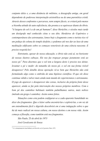conjunto deles e, a uma distância de milênios, a doxografia antiga, em geral
dependente de poderosa interpretação aristotélica ou de uma parenética cristã.
Através desses confrontos e percursos, nem sempre fáceis, se evitará pelo menos
a bisonha atitude de auto-suficiência, tão pronta a se equivocar diante do óbvio.
"A largura do sol é a de um pé humano", disse Heráclito, e séculos mais tarde
um doxógrafo mal conhecido citou o seu dito. Herdeiros de Copérnico e
contemporâneos dos astronautas, lemos hoje o fragmento como o turista rico vê
um pedaço de coluna do templo desfeito, e podemos até nos dar ao luxo de uma
meditação edificante sobre os começos veneráveis de uma ciência nascente. E
preciso respeitá-los!
Entretanto, apesar de nossa educação, o óbvio não está aí, no horizonte
de nossas ilustres cabeças. Ele nos faz tropeçar porque justamente está ao
nosso pé.1
Para dizermos que o sol tem a largura deste é preciso nos deitar,
levantar o pé e medir: do tamanho do nosso pé, o sol em sua forma visível
desaparece! Pelo detalhe dessa operação vê-se bem que Heráclito não está
formulando algo como o embrião de uma hipótese científica. O que ele disse
continua válido e talvez mais ainda num mundo de copernicianos e astronautas.
O jogo do aparecer e desaparecer das coisas, inclusive da própria fonte desse
aparecer, ainda se faz pela intervenção dos nossos próprios membros. Com o
bom pé dos caminhos habituais também palmilhamos outros, mais nobres
(método em grego é caminho). Assim somos feitos.
Situações como esta podem configurar-se a cada aparente banalidade no
dizer dos fragmentos. Que o leitor saiba encontrá-las e explorá-las, e em vez de
um entendimento fácil e digerido descobrirá em si uma indagação sobre o que
há de mais radical em nossa cultura, em nosso destino e em nossa vida. Assim
começa a filosofia, como também está nos fragmentos.
São Paulo, 23 de abril de 1973
José Cavalcante de Souza
1
Cf. a interpretação de Jean Bollack, em Héraclite ou Ia S paration, Paris, 1972.
 