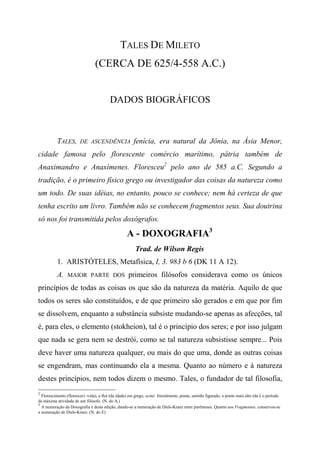 TALES DE MILETO
(CERCA DE 625/4-558 A.C.)
DADOS BIOGRÁFICOS
TALES, DE ASCENDÊNCIA fenícia, era natural da Jônia, na Ásia Menor,
cidade famosa pelo florescente comércio marítimo, pátria também de
Anaximandro e Anaxímenes. Floresceu2
pelo ano de 585 a.C. Segundo a
tradição, é o primeiro físico grego ou investigador das coisas da natureza como
um todo. De suas idéias, no entanto, pouco se conhece; nem há certeza de que
tenha escrito um livro. Também não se conhecem fragmentos seus. Sua doutrina
só nos foi transmitida pelos doxógrafos.
A - DOXOGRAFIA3
Trad. de Wilson Regis
1. ARISTÓTELES, Metafísica, I, 3. 983 b 6 (DK 11 A 12).
A. MAIOR PARTE DOS primeiros filósofos considerava como os únicos
princípios de todas as coisas os que são da natureza da matéria. Aquilo de que
todos os seres são constituídos, e de que primeiro são gerados e em que por fim
se dissolvem, enquanto a substância subsiste mudando-se apenas as afecções, tal
é, para eles, o elemento (stokheion), tal é o princípio dos seres; e por isso julgam
que nada se gera nem se destrói, como se tal natureza subsistisse sempre... Pois
deve haver uma natureza qualquer, ou mais do que uma, donde as outras coisas
se engendram, mas continuando ela a mesma. Quanto ao número e à natureza
destes princípios, nem todos dizem o mesmo. Tales, o fundador de tal filosofia,
2
Florescimento (florescer) -vida), a flor (da idade) em grego, acmé: literalmente, ponta; sentido figurado, o ponto mais alto (da é o período
de máxima atividade de um filósofo. (N. do A.)
3
A numeração da Doxografia é desta edição, dando-se a numeração de Diels-Kranz entre parênteses. Quanto aos Fragmentos, conservou-se
a numeração de Diels-Kranz. (N. do E)
 