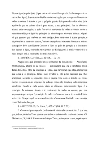 diz ser água [o princípio] (é por este motivo também que ele declarou que a terra
está sobre água), levado sem dúvida a esta concepção por ver que o alimento de
todas as coisas é úmido, e que o próprio quente dele procede e dele vive (ora,
aquilo de que as coisas vêm é, para todos, o seu princípio). Por tal observar
adotou esta concepção, e pelo fato de as sementes de todas as coisas terem a
natureza úmida; e a água é o princípio da natureza para as coisas úmidas. Alguns
há que pensam que também os mais antigos, bem anteriores à nossa geração, e
os primeiros a tratar dos deuses,4
teriam a respeito da natureza formado a mesma
concepção. Pois consideram Oceano e Tétis os pais da geração e o juramento
dos deuses a água, chamada pelos poetas de Estige; pois o mais venerável é o
mais antigo; ora, o juramento é o mais venerável.
2. SIMPLÍCIO, Física, 23, 22 (DK 11 A 13).
Alguns dos que afirmam um só princípio de movimento — Aristóteles,
propriamente, chama-os de físicos — consideram que ele é limitado; assim
Tales de Mileto, filho de Examias, e Hipão, que parece ter sido ateu, afirmavam
que água é o princípio, tendo sido levados a isto pelas (coisas) que lhes
apareciam segundo a sensação; pois o quente vive com o úmido, as coisas
mortas ressecam-se, as sementes de todas as coisas são úmidas e todo alimento é
suculento. Donde é cada coisa, disto se alimenta naturalmente: água é o
princípio da natureza úmida e é continente de todas as coisas; por isso
supuseram que a água é princípio de tudo e afirmaram que a terra está deitada
sobre ela. Os que supõem um só elemento afirmam-no ilimitado em extensão,
como Tales diz da água.
3. ARISTÓTELES, Da Alma, 5, 422 a 7 (DK 11 A 22).
E afirmam alguns que ela (a alma) está misturada com o todo. É por isso
que, talvez, também Tales pensou que todas as coisas estão cheias de deuses. Cf.
Platão Leis, X, 899 B. Parece também que Tales, pelo que se conta, supôs que a
4
Em grego, theologésantas = tendo teologizado. (N. do E.)
 