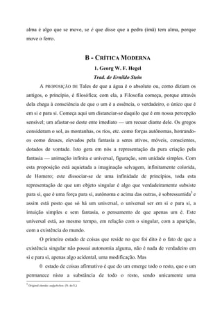 alma é algo que se move, se é que disse que a pedra (ímã) tem alma, porque
move o ferro.
B - CRÍTICA MODERNA
1. Georg W. F. Hegel
Trad. de Ernildo Stein
A PROPOSIÇÃO DE Tales de que a água é o absoluto ou, como diziam os
antigos, o princípio, é filosófica; com ela, a Filosofia começa, porque através
dela chega à consciência de que o um é a essência, o verdadeiro, o único que é
em si e para si. Começa aqui um distanciar-se daquilo que é em nossa percepção
sensível; um afastar-se deste ente imediato — um recuar diante dele. Os gregos
consideram o sol, as montanhas, os rios, etc. como forças autônomas, honrando-
os como deuses, elevados pela fantasia a seres ativos, móveis, conscientes,
dotados de vontade. Isto gera em nós a representação da pura criação pela
fantasia — animação infinita e universal, figuração, sem unidade simples. Com
esta proposição está aquietada a imaginação selvagem, infinitamente colorida,
de Homero; este dissociar-se de uma infinidade de princípios, toda esta
representação de que um objeto singular é algo que verdadeiramente subsiste
para si, que é uma força para si, autônoma e acima das outras, é sobressumida5
e
assim está posto que só há um universal, o universal ser em si e para si, a
intuição simples e sem fantasia, o pensamento de que apenas um é. Este
universal está, ao mesmo tempo, em relação com o singular, com a aparição,
com a existência do mundo.
O primeiro estado de coisas que reside no que foi dito é o fato de que a
existência singular não possui autonomia alguma, não é nada de verdadeiro em
si e para si, apenas algo acidental, uma modificação. Mas
0 estado de coisas afirmativo é que do um emerge todo o resto, que o um
permanece nisto a substância de todo o resto, sendo unicamente uma
5
Original alemão: aufgehoben. (N. do E,)
 